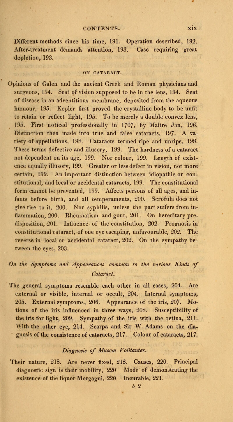 Different methods since his time, 191. Operation described, 192. After-treatment demands attention, 193. Case requiring great depletion, 193. ON CATARACT. Opinions of Galen and the ancient Greek and Roman physicians and surgeons, 194. Seat of vision supposed to be in the lens, 194. Seat of disease in an adventitious membrane, deposited from the aqueous humour, 195. Kepler first proved the crystalline body to be unfit to retain or reflect light, 195. To be merely a double convex lens, ]95. First noticed professionally in 1707, by Maitre Jan, 196. Distinction then made into true and false cataracts, 197. A va- riety of appellations, 198. Cataracts termed ripe and unripe, 198. These terms defective and illusory, 199. The hardness of a cataract not dependent on its age, 199. Nor colour, 199. Length of exist- ence equally illusory, 199. Greater or less defect in vision, not more certain, 199. An important distinction between idiopathic or con- stitutional, and local or accidental cataracts, 199. The constitutional form cannot be prevented, 199. Affects persons of all ages, and in- fants before birth, and all temperaments, 200. Scrofula does not give rise to it, 200. Nor syphilis, unless the part suffers from in- flammation, 200. Rheumatism and gout, 201. On hereditary pre- disposition, 201. Influence of the constitution, 202. Prognosis in constitutional cataract, of one eye escaping, unfavourable, 202. The reverse in local or accidental cataract, 202. On the sympathy be- tween the eyes, 203. On the Symptoms and Appearances common to the various Kinds of Cataract. The general symptoms resemble each other in all cases, 204. Are external or visible, internal or occult, 204. Internal symptoms, 205. External symptoms, 206. Appearance of the iris, 207- Mo- tions of the iris influenced in three ways, 208. Susceptibility of the iris for light, 209. Sympathy of the iris with the retina, 211. With the other eye, 214. Scarpa and Sir W.Adams on the dia- gnosis of the consistence of cataracts, 217- Colour of cataracts, 217. Diagnosis of Musces Volitantes. Their nature, 218. Are never fixed, 218. Causes, 220. Principal diagnostic sign is their mobility, 220 Mode of demonstrating the existence of the liquor Morgagni, 220. Incurable, 221. h 2