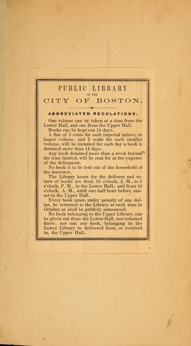 PUBLIC LIBRARY CITY OF BOSTON. ABBREVIATED REGULATIONS. One volume can be taken at a time from the Lower Hall, and one from the Upper Hall. Books can be kept out 14 days. A fine of 3 cents for each imperial octavo, or larger volume, and 2 cents for each smaller volume, will be incurred for each day a book is detained more than 14 days. Any book detained more than a week beyond* the time limited, will be sent for at the expense of the delinquent. No book is to be lent out of the household of the borrower. The Library hours for the delivery and re- turn of books are from 10 o'clock, A. M., to 8 o'clock, P. M., in the Lower Hall; and from 10 o'clock, A. M., until one half hour before sun- set in the Upper Hall. Every book must, under penalty of one dol- lar, be returned to the Library at such time in October as shall be publicly announced. No book belonging to the Upper Library, can be given out from the Lower Hall, nor returned there; nor can any book, belonging to the Lower Library be delivered from, or received in, the Upper Hall.