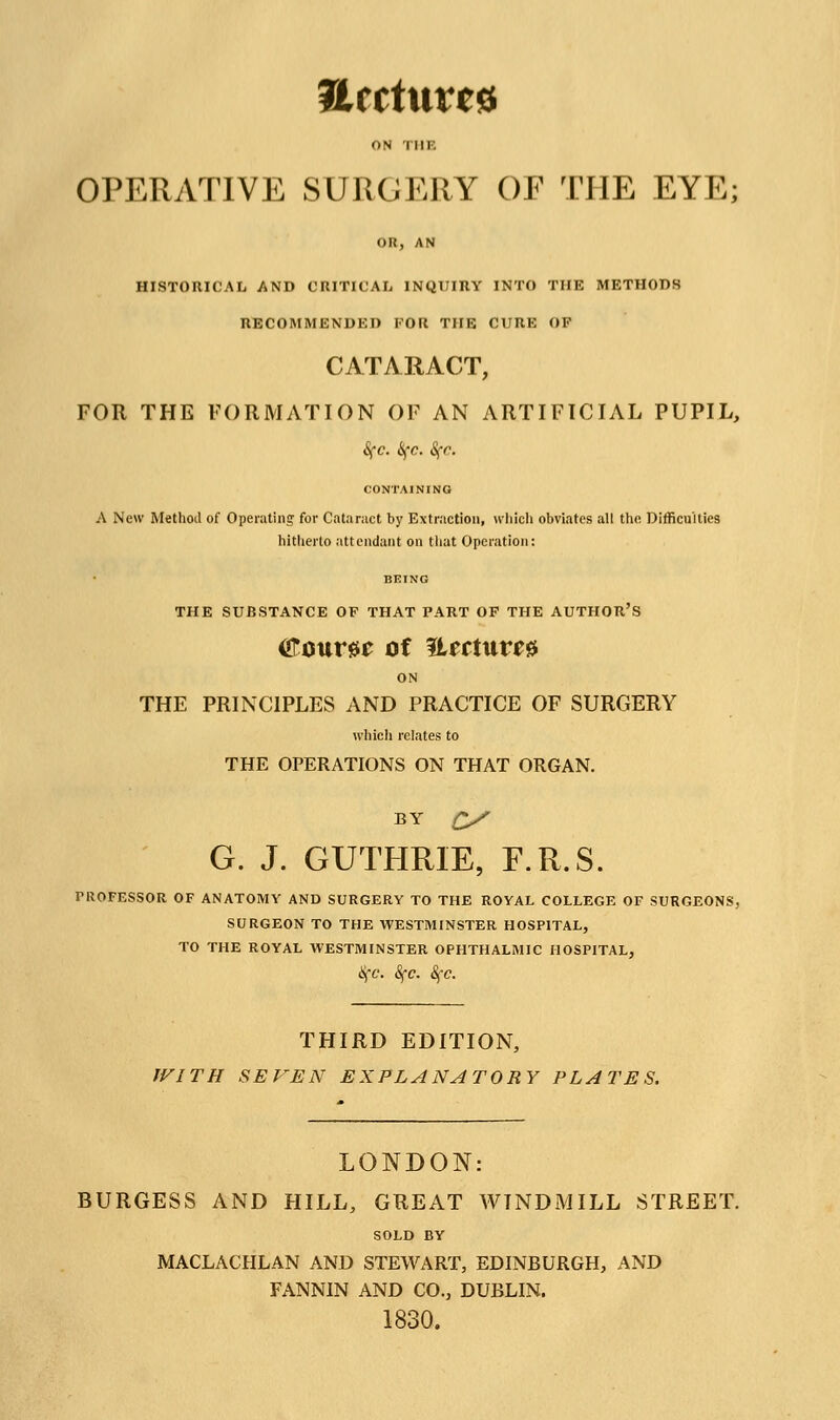 archives ON Till'. OPERATIVE SURGERY OF THE EYE; on, AN HISTORICAL AND CRITICAL INQUIRY INTO THE METHODS RECOMMENDED FOR THE CURE OF CATARACT, FOR THE FORMATION OF AN ARTIFICIAL PUPIL, Sfc. &fc. Sfo. CONTAINING A New Method of Operating for Cataract by Extraction, which obviates all the Difficulties hitherto attendant on that Operation: THE SUBSTANCE OF THAT PART OF THE AUTHOR'S tfoum of ftertur** ON THE PRINCIPLES AND PRACTICE OF SURGERY which relates to THE OPERATIONS ON THAT ORGAN. BY C/ G. J. GUTHRIE, F.R.S. PROFESSOR OF ANATOMY AND SURGERY TO THE ROYAL COLLEGE OF SURGEONS, SURGEON TO THE WESTMINSTER HOSPITAL, TO THE ROYAL WESTMINSTER OPHTHALMIC HOSPITAL, SfC. SfC. SfC. THIRD EDITION, WITH SEVEN EXPLANATORY PLATES. LONDON: BURGESS AND HILL, GREAT WINDMILL STREET. SOLD BY MACLACHLAN AND STEWART, EDINBURGH, AND FANNIN AND CO., DUBLIN. 1830.