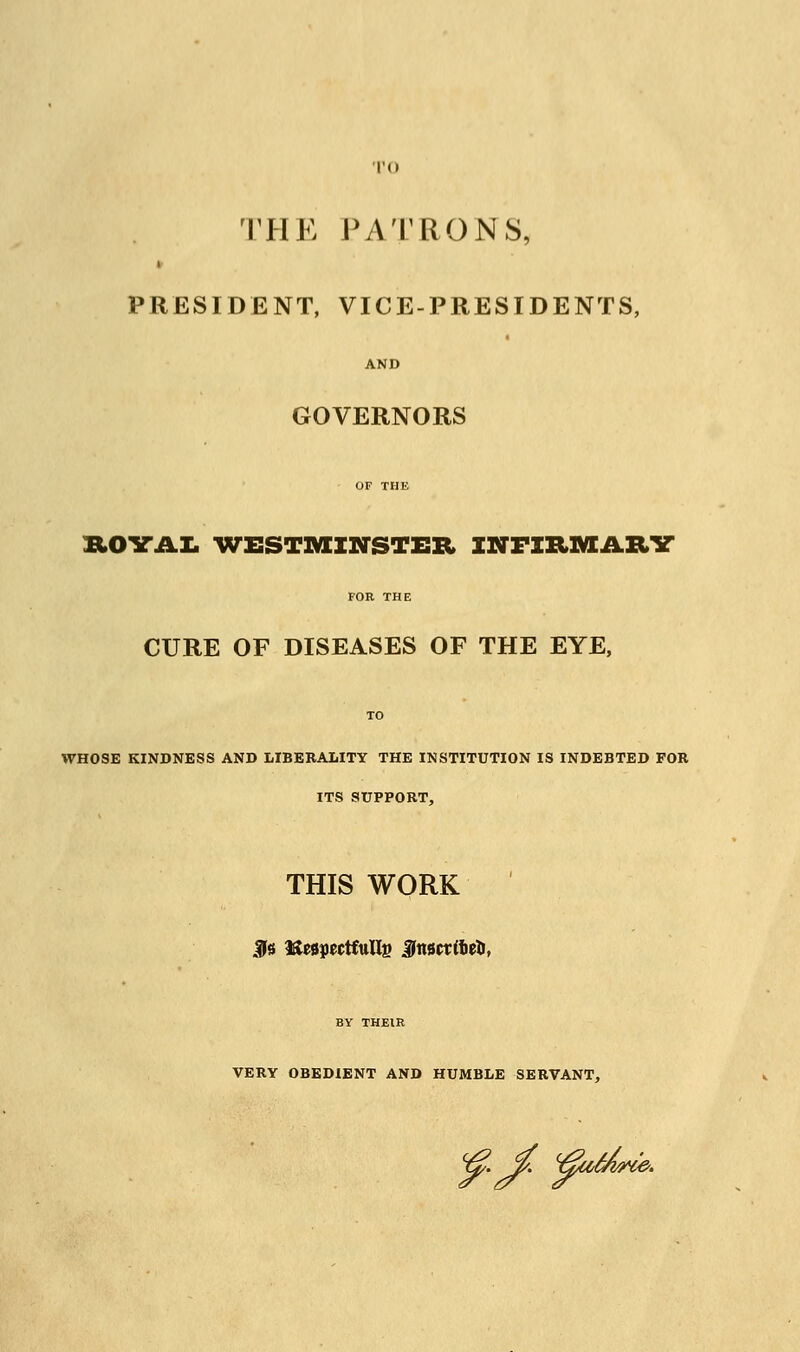 TO THE PATRONS, PRESIDENT, VICE-PRESIDENTS, AND GOVERNORS OF THE &OYAL WESTMINSTER INFIRMARY FOR THE CURE OF DISEASES OF THE EYE, TO WHOSE KINDNESS AND LIBERALITY THE INSTITUTION IS INDEBTED FOR ITS SUPPORT, THIS WORK IN Respectfully Jttsctifieti, BY THEIR VERY OBEDIENT AND HUMBLE SERVANT, <£.£ ^tiUe.