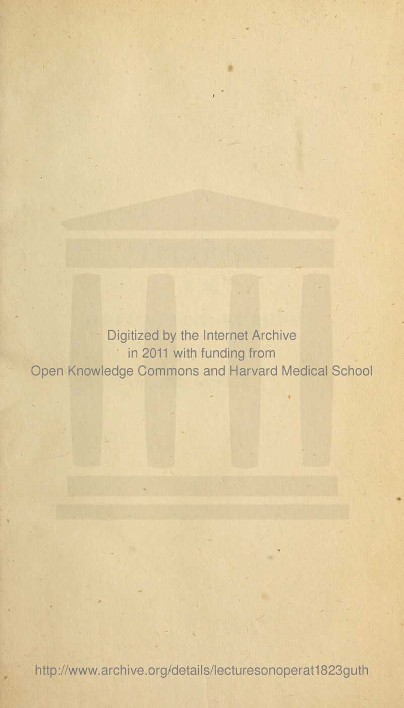 Digitized by the Internet Archive ' in 2011 with funding from Open Knowledge Commons and Harvard Medical School http://www.archive.org/details/lecturesonoperat1823guth