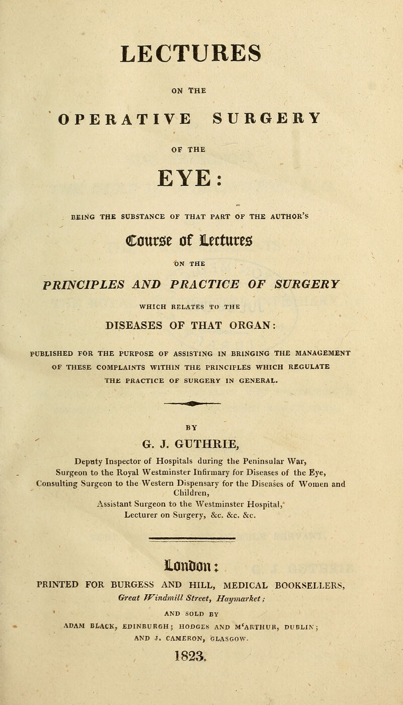 ON THE OPERATIVE SURGERY OF THE EYE: . BEING THE SUBSTANCE OF THAT PART OF THE AUTHOR'S Course of lectures ON THE PRINCIPLES AND PRACTICE OF SURGERY WHICH RELATES TO THE DISEASES OF THAT ORGAN: PUBLISHED FOR THE PURPOSE OF ASSISTING IN BRINGING THE MANAGEMENT OF THESE COMPLAINTS WITHIN THE PRINCIPLES WHICH REGULATE THE PRACTICE OF SURGERV IN GENERAL. G. J. GUTHRIE, Deputy Inspector of Hospitals during the Peninsular War, Surgeon to the Royal Westminster Infirmary for Diseases of the Eye, Consulting Surgeon to the Western Dispensary for the Diseases of Women and Children, Assistant Surgeon to the Westminster Hospital, Lecturer on Surgery, &c. &c. &c. HontJon; PRINTED FOR BURGESS AND HILL, MEDICAL BOOKSELLERS, Great Windmill Street, Haymarket; AND SOLD BY ADAM BLACK, EDINBURGH; HODGES AND M'ARTHUR, DUBLIN; AND J. CAMERON, GLASGOW. 1823.