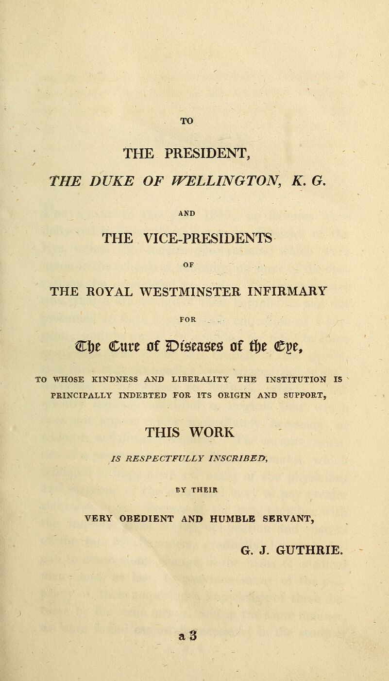 TO THE PRESIDENT, THE DUKE OF WELLINGTON, K. G. AND THE VICE-PRESIDENTS OF THE ROYAL WESTMINSTER INFIRMARY FOR . Clje Cure of Diseases! of fte Cpe, TO WHOSE KINDNESS AND LIBERALITY THE INSTITUTION IS PRINCIPALLY INDEBTED FOR ITS ORIGIN AND SUPPORT, THIS WORK IS RESPECTFULLY INSCRIBED, BY THEIR VERY OBEDIENT AND HUMBLE SERVANT, G. J. GUTHRIE. a3