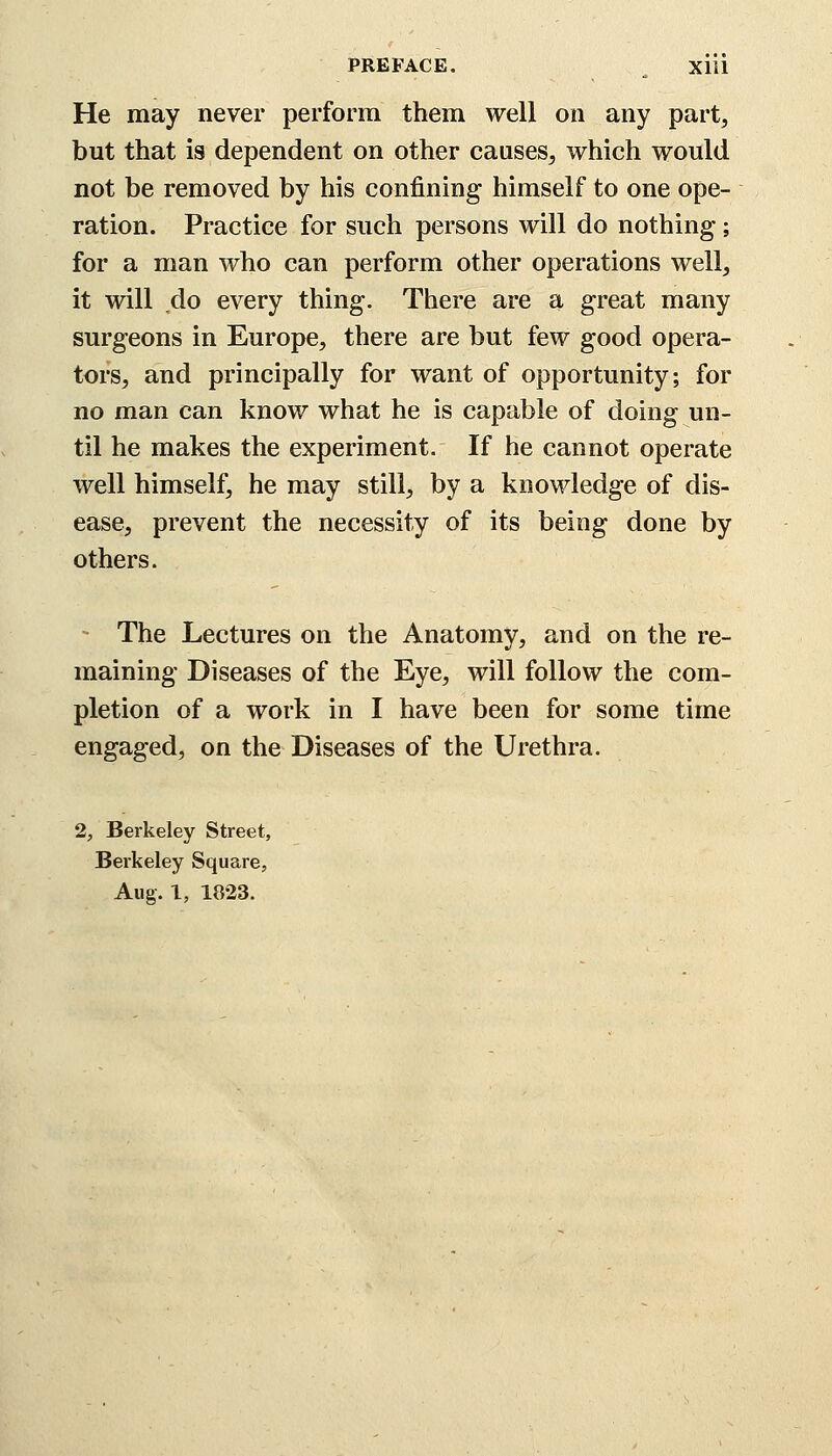 He may never perform them well on any part, but that is dependent on other causes, which would not be removed by his confining himself to one ope- ration. Practice for such persons will do nothing; for a man who can perform other operations well, it will do every thing. There are a great many surgeons in Europe, there are but few good opera- tors, and principally for want of opportunity; for no man can know what he is capable of doing un- til he makes the experiment. If he cannot operate well himself, he may still, by a knowledge of dis- ease, prevent the necessity of its being done by others. The Lectures on the Anatomy, and on the re- maining Diseases of the Eye, will follow the com- pletion of a work in I have been for some time engaged, on the Diseases of the Urethra. 2, Berkeley Street, Berkeley Square, Aug. 1, 1823.