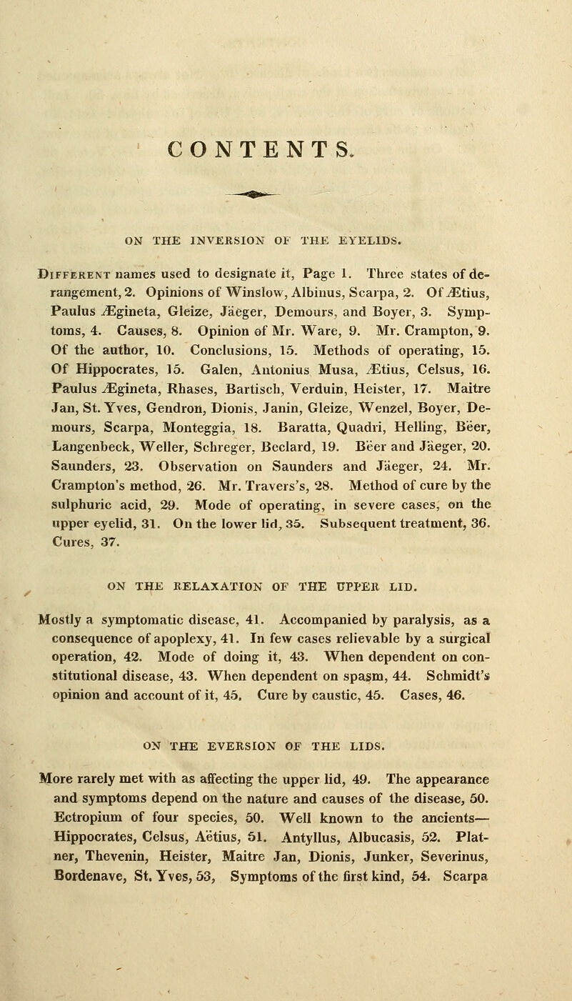 CONTENTS. ON THE INVERSION OF THE EYELIDS. Different names used to designate it, Page 1. Three states of de- rangement, 2. Opinions of Winslow, Albinus, Scarpa, 2. Of JEtius, Paulus ^Egineta, Gleize, Jaeger, Demours, and Boyer, 3. Symp- toms, 4. Causes, 8. Opinion of Mr. Ware, 9. Mr. Crampton, 9. Of the author, 10. Conclusions, 15. Methods of operating, 15. Of Hippocrates, 15. Galen, Antonius Musa, JEtius, Celsus, 16. Paulus iEgineta, Rhases, Bartisch, Verduin, Heister, 17. Maitre Jan, St. Yves, Gendron, Dionis, Janin, Gleize, Wenzel, Boyer, De- mours, Scarpa, Monteggia, 18. Baratta, Quadri, Helling, Beer, Langenbeck, Weller, Schreger, Beclard, 19. Beer and Jaeger, 20. Saunders, 23. Observation on Saunders and Jaeger, 24. Mr. Crampton's method, 26. Mr. Travers's, 28. Method of cure by the sulphuric acid, 29. Mode of operating, in severe cases, on the upper eyelid, 31. On the lower lid, 35. Subsequent treatment, 36. Cures, 37. ON THE RELAXATION OF THE UPPER LID. Mostly a symptomatic disease, 41. Accompanied by paralysis, as a consequence of apoplexy, 41. In few cases relievable by a surgical operation, 42. Mode of doing it, 43. When dependent on con- stitutional disease, 43. When dependent on spasm, 44. Schmidt's opinion and account of it, 45. Cure by caustic, 45. Cases, 46. ON THE EVERSION OF THE LIDS. More rarely met with as affecting the upper lid, 49. The appearance and symptoms depend on the nature and causes of the disease, 50. Ectropium of four species, 50. Well known to the ancients— Hippocrates, Celsus, A'etius, 51. Antyllus, Albucasis, 52. Plat- ner, Thevenin, Heister, Maitre Jan, Dionis, Junker, Severinus, Bordenave, St. Yves, 53, Symptoms of the first kind, 54. Scarpa