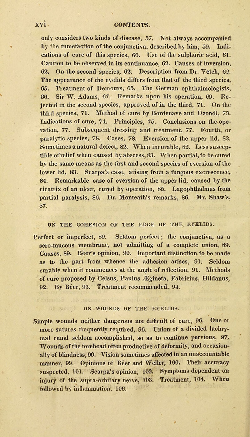 only considers two kinds of disease, 57. Not always accompanied by the tumefaction of the conjunctiva, described by him, 59. Indi- cations of cure of this species, 60. Use of the sulphuric acid, 61. Caution to be observed in its continuance, 62. Causes of inversion, 62. On the second species, 62. Description from Dr. Vetch, 62. The appearance of the eyelids diners from that of the third species, 65. Treatment of Demours, 65. The German ophthalmologists, 66. Sir W. Adams, 67. Remarks upon his operation, 69. Re- jected in the second species, approved of in the third, 71. On the third species, 71. Method of cure by Bordenave and Dzondi, 73. Indications of cure, 74. Principles, 75. Conclusions on the ope- ration, 77. Subsequent dressing and treatment, 77. Fourth, or paralytic species, 78. Cases, 78. Eversion of the upper lid, 82. Sometimes a natural defect, 82. When incurable, 82. Less suscep- tible of relief when caused by abscess, 83. When partial, to be cured by the same means as the first and second species of eversion of the lower lid, 83. Scarpa's case, arising from a fungous excrescence, 84. Remarkable case of eversion of the upper lid, caused by the cicatrix of an ulcer, cured by operation, 85. Lagophthalmus from partial paralysis, 86. Dr. Monteath's remarks, 86. Mr. Shaw's, 87. ON THE COHESION OF THE EDGE OF THE EYELIDS. Perfect or imperfect, 89. Seldom perfect; the conjunctiva, as a sero-mucous membrane, not admitting of a complete union, 89. Causes, 89. Beer's opinion, 90. Important distinction to be made as to the part from whence the adhesion arises, 91. Seldom curable when it commences at the angle of reflection, 91. Methods of cure proposed by Celsus, Paulus iEgineta, Fabricius, Hildanus, 92. By Beer, 93. Treatment recommended, 94. ON WOUNDS OF THE EYELIDS. Simple wounds neither dangerous nor difficult of cure, 96. One or more sutures frequently required, 96. Union of a divided lachry- mal canal seldom accomplished, so as to continue pervious, 97. Wounds of the forehead often productive of deformity, and occasion- ally of blindness, 99. Vision sometimes affected in an unaccountable manner, 99. Opinions of Beer and Weller, 100. Their accuracy suspected, 101. Scarpa's opinion, 103. Symptoms dependent on injury of the supra-orbitary nerve, 103. Treatment, 104. When followed by inflammation, 106,