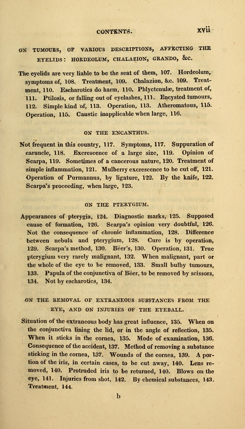 CONTENTS. XVU ON TUMOURS, OF VARIOUS DESCRIPTIONS, AFFECTING THE eyelids: hordeolum, chalazion, grando, &c. The eyelids are very liable to be the seat of them, 107. Hordeolum, symptoms of, 108. Treatment, 109. Chalazion, &c. 109. Treat- ment, 110. Escharotics do harm, 110. Phlyctenular treatment of, 111. Ptilosis, or falling out of eyelashes, 111. Encysted tumours, 112. Simple kind of, 113. Operation, 113. Atheromatous, 115. Operation, 115. Caustic inapplicable when large, 116. ON the encanthus. Not frequent in this country, 117. Symptoms, 117. Suppuration of caruncle, 118. Excrescence of a large size, 119. Opinion of Scarpa, 119. Sometimes of a cancerous nature, 120. Treatment of simple inflammation, 121. Mulberry excrescence to be cut off, 121. Operation of Purmannus, by ligature, 122. By the knife, 122. Scarpa's proceeding, when large, 123. ON THE PTERYGIUM. Appearances of pterygia, 124. Diagnostic marks, 125. Supposed cause of formation, 126. Scarpa's opinion very doubtful, 126. Not the consequence of chronic inflammation, 128. Difference between nebula and pterygium, 128. Cure is by operation, 129. Scarpa's method, 130. Beer's, 130. Operation, 131. True pterygium very rarely malignant, 132. When malignant, part or the whole of the eye to be removed, 133. Small bulby tumours, 133. Papula of the conjunctiva of Beer, to be removed by scissors, 134. Not by escharotics, 134. ON THE REMOVAL OF EXTRANEOUS SUBSTANCES FROM THE EYE, AND ON INJURIES OF THE EYEBALL. Situation of the extraneous body has great influence, 135. When on the conjunctiva lining the lid, or in the angle of reflection, 135. When it sticks in the cornea, 135. Mode of examination, 136. Consequence of the accident, 137. Method of removing a substance sticking in the cornea, 137. Wounds of the cornea, 139. A por- tion of the iris, in certain cases, to be cut away, 140. Lens re- moved, 140. Protruded iris to be returned, 140. Blows on the eye, 141. Injuries from shot, 142. By chemical substances, 143. Treatment, 144. b