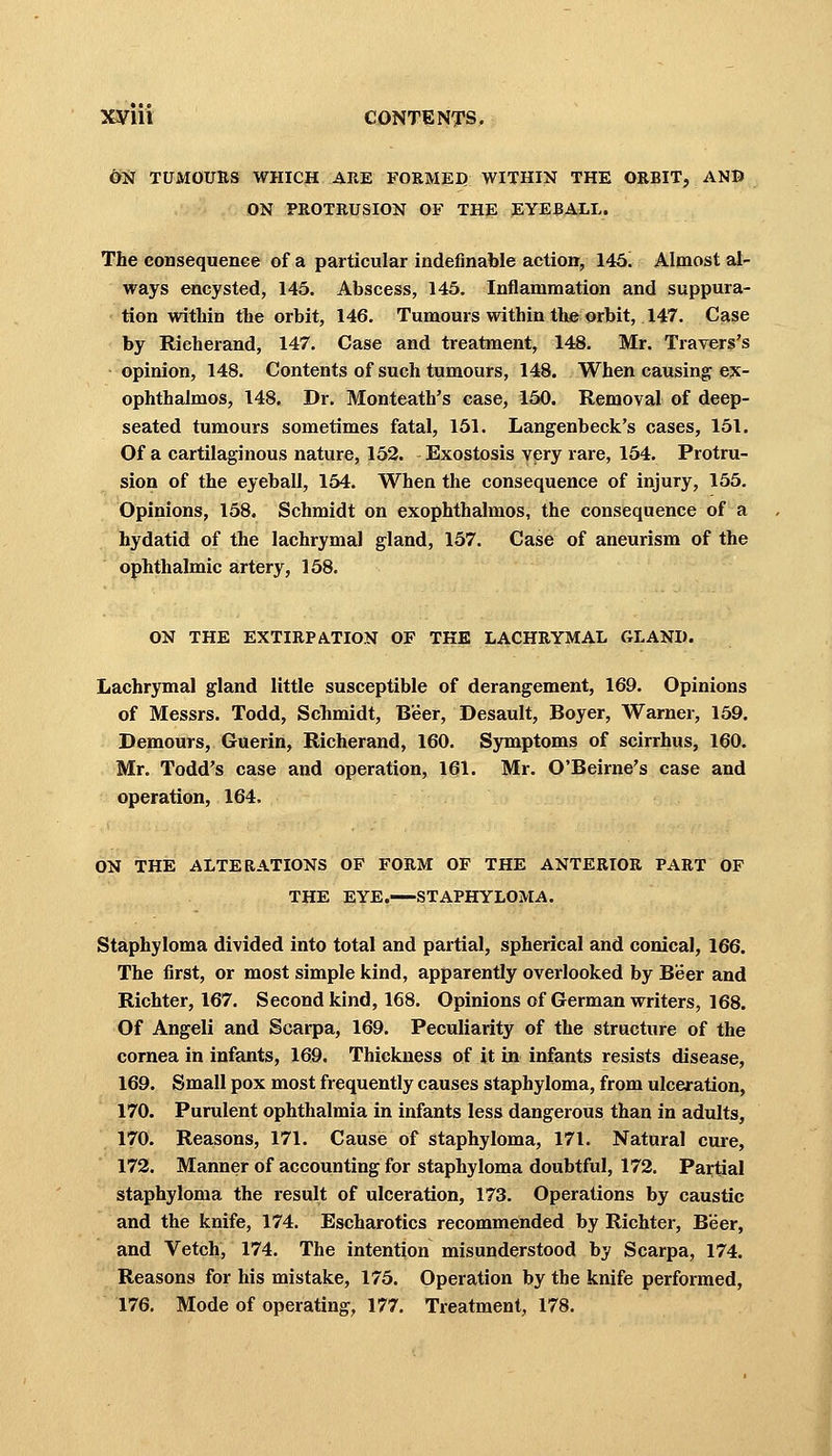 ON tumours which are formed within the orbit, and ON PROTRUSION of the eyeball. The consequence of a particular indefinable action, 145. Almost al- ways encysted, 145. Abscess, 145. Inflammation and suppura- tion within the orbit, 146. Tumours within the orbit, 147. Case by Richerand, 147. Case and treatment, 148. Mr. Travers's opinion, 148. Contents of such tumours, 148. When causing ex- ophthalmos, 148. Dr. Monteath's case, 150. Removal of deep- seated tumours sometimes fatal, 151. Langenbeck's cases, 151. Of a cartilaginous nature, 152. - Exostosis very rare, 154. Protru- sion of the eyeball, 154. When the consequence of injury, 155. Opinions, 158. Schmidt on exophthalmos, the consequence of a hydatid of the lachrymal gland, 157. Case of aneurism of the ophthalmic artery, 158. ON THE EXTIRPATION OF THE LACHRYMAL GLAND. Lachrymal gland little susceptible of derangement, 169. Opinions of Messrs. Todd, Schmidt, Beer, Desault, Boyer, Warner, 159. Demours, Guerin, Richerand, 160. Symptoms of scirrhus, 160. Mr. Todd's case and operation, 161. Mr. O'Beirne's case and operation, 164. ON THE ALTERATIONS OF FORM OF THE ANTERIOR PART OF THE EYE.—STAPHYLOMA. Staphyloma divided into total and partial, spherical and conical, 166. The first, or most simple kind, apparently overlooked by Beer and Richter, 167. Second kind, 168. Opinions of German writers, 168. Of Angeli and Scarpa, 169. Peculiarity of the structure of the cornea in infants, 169. Thickness of it in infants resists disease, 169. Small pox most frequently causes staphyloma, from ulceration, 170. Purulent ophthalmia in infants less dangerous than in adults, 170. Reasons, 171. Cause of staphyloma, 171. Natural cure, 172. Manner of accounting for staphyloma doubtful, 172. Partial staphyloma the result of ulceration, 173. Operations by caustic and the knife, 174. Escharotics recommended by Richter, Beer, and Vetch, 174. The intention misunderstood by Scarpa, 174. Reasons for his mistake, 175. Operation by the knife performed, 176. Mode of operating, 177. Treatment, 178.
