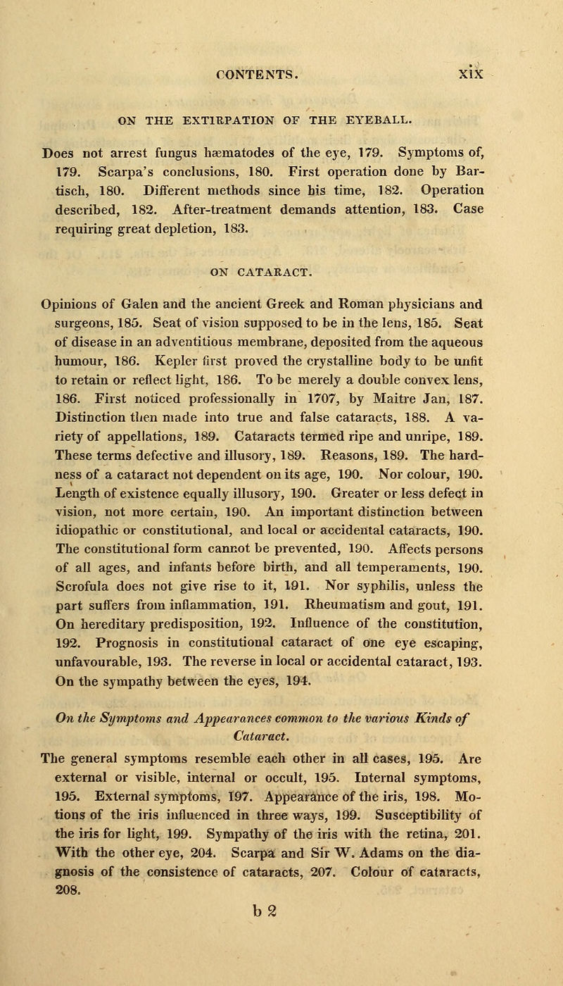 ON THE EXTIRPATION OF THE EYEBALL. Does not arrest fungus heeruatodes of the eye, 179. Symptoms of, 179. Scarpa's conclusions, 180. First operation done by Bar- tisch, 180. Different methods since his time, 182. Operation described, 182. After-treatment demands attention, 183. Case requiring great depletion, 183. ON CATARACT. Opinions of Galen and the ancient Greek and Roman physicians and surgeons, 185. Seat of vision supposed to be in the lens, 185. Seat of disease in an adventitious membrane, deposited from the aqueous humour, 186. Kepler first proved the crystalline body to be unfit to retain or reflect light, 186. To be merely a double convex lens, 186. First noticed professionally in 1707, by Maitre Jan, 187. Distinction then made into true and false cataracts, 188. A va- riety of appellations, 189. Cataracts termed ripe and unripe, 189. These terms defective and illusory, 189. Reasons, 189. The hard- ness of a cataract not dependent on its age, 190. Nor colour, 190. Length of existence equally illusory, 190. Greater or less defect in vision, not more certain, 190. An important distinction between idiopathic or constitutional, and local or accidental cataracts, 190. The constitutional form cannot be prevented, 190. Affects persons of all ages, and infants before birth, and all temperaments, 190. Scrofula does not give rise to it, 191. Nor syphilis, unless the part suffers from inflammation, 191. Rheumatism and gout, 191. On hereditary predisposition, 192. Influence of the constitution, 192. Prognosis in constitutional cataract of one eye escaping, unfavourable, 193. The reverse in local or accidental cataract, 193. On the sympathy between the eyes, 194. On the Symptoms and Appearances common to the various Kinds of Cataract. The general symptoms resemble each other in all cases, 195. Are external or visible, internal or occult, 195. Internal symptoms, 195. External symptoms, 197. Appearance of the iris, 198. Mo- tions of the iris influenced in three ways, 199. Susceptibility of the iris for light, 199. Sympathy of the iris with the retina, 201. With the other eye, 204. Scarpa and Sir W. Adams on the dia- gnosis of the consistence of cataracts, 207. Colour of cataracts, 208. b2