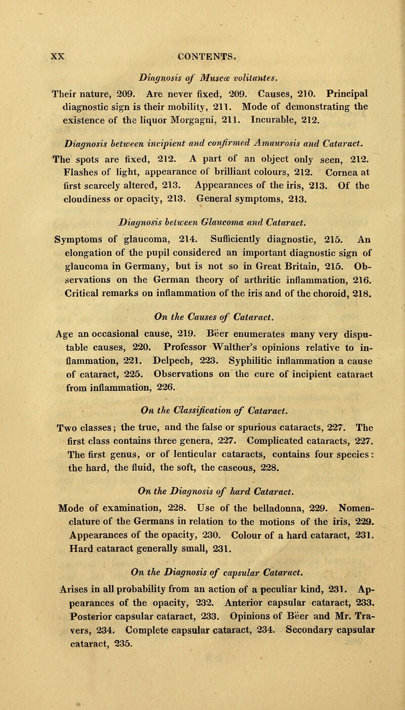 Diagnosis of Musca volitantes. Their nature, 209. Are never fixed, 209. Causes, 210. Principal diagnostic sign is their mobility, 211. Mode of demonstrating the existence of the liquor Morgagni, 211. Incurable, 212. Diagnosis between incipient and confirmed Amaurosis and Cataract. The spots are fixed, 212. A part of an object only seen, 212. Flashes of light, appearance of brilliant colours, 212. Cornea at first scarcely altered, 213. Appearances of the iris, 213. Of the cloudiness or opacity, 213. General symptoms, 213. Diagnosis between Glaucoma and Cataract. Symptoms of glaucoma, 214. Sufficiently diagnostic, 215. An elongation of the pupil considered an important diagnostic sign of glaucoma in Germany, but is not so in Great Britain, 215. Ob- servations on the German theory of arthritic inflammation, 216. Critical remarks on inflammation of the iris and of the choroid, 218. On the Causes of Cataract. Age an occasional cause, 219. Beer enumerates many very dispu- table causes, 220. Professor Walther's opinions relative to in- flammation, 221. Delpech, 223. Syphilitic inflammation a cause of cataract, 225. Observations on the cure of incipient cataract from inflammation, 226. On the Classification of Cataract. Two classes; the true, and the false or spurious cataracts, 227. The first class contains three genera, 227. Complicated cataracts, 227. The first genus, or of lenticular cataracts, contains four species: the hard, the fluid, the soft, the caseous, 228. On the Diagnosis of hard Cataract. Mode of examination, 228. Use of the belladonna, 229. Nomen- clature of the Germans in relation to the motions of the iris, 229. Appearances of the opacity, 230. Colour of a hard cataract, 231. Hard cataract generally small, 231. On the Diagnosis of capsular Cataract. Arises in all probability from an action of a peculiar kind, 231. Ap- pearances of the opacity, 232. Anterior capsular cataract, 233. Posterior capsular cataract, 233. Opinions of Beer and Mr. Tra- vers, 234. Complete capsular cataract, 234. Secondary capsular cataract, 235.