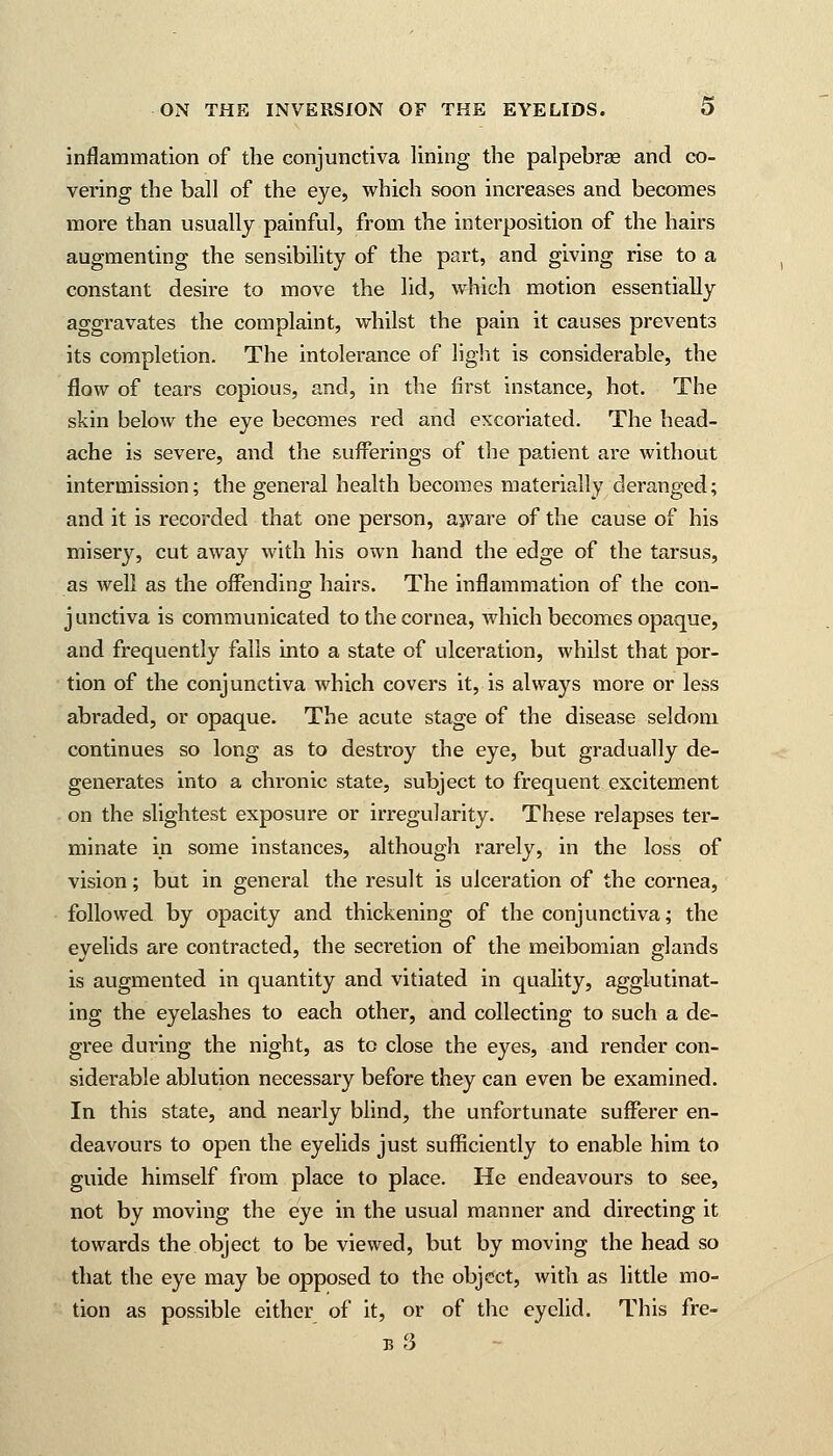 inflammation of the conjunctiva lining the palpebrse and co- vering the ball of the eye, which soon increases and becomes more than usually painful, from the interposition of the hairs augmenting the sensibility of the part, and giving rise to a constant desire to move the lid, which motion essentially aggravates the complaint, whilst the pain it causes prevents its completion. The intolerance of light is considerable, the flow of tears copious, and, in the first instance, hot. The skin below the eye becomes red and excoriated. The head- ache is severe, and the sufferings of the patient are without intermission; the general health becomes materially deranged; and it is recorded that one person, aware of the cause of his misery, cut away with his own hand the edge of the tarsus, as well as the offending hairs. The inflammation of the con- j unctiva is communicated to the cornea, which becomes opaque, and frequently falls into a state of ulceration, whilst that por- tion of the conjunctiva which covers it, is always more or less abraded, or opaque. The acute stage of the disease seldom continues so long as to destroy the eye, but gradually de- generates into a chronic state, subject to frequent excitement on the slightest exposure or irregularity. These relapses ter- minate in some instances, although rarely, in the loss of vision; but in general the result is ulceration of the cornea, followed by opacity and thickening of the conjunctiva; the evelids are contracted, the secretion of the meibomian glands is augmented in quantity and vitiated in quality, agglutinat- ing the eyelashes to each other, and collecting to such a de- gree during the night, as to close the eyes, and render con- siderable ablution necessary before they can even be examined. In this state, and nearly blind, the unfortunate sufferer en- deavours to open the eyelids just sufficiently to enable him to guide himself from place to place. He endeavours to see, not by moving the eye in the usual manner and directing it towards the object to be viewed, but by moving the head so that the eye may be opposed to the object, with as little mo- tion as possible either of it, or of the eyelid. This fre- b3