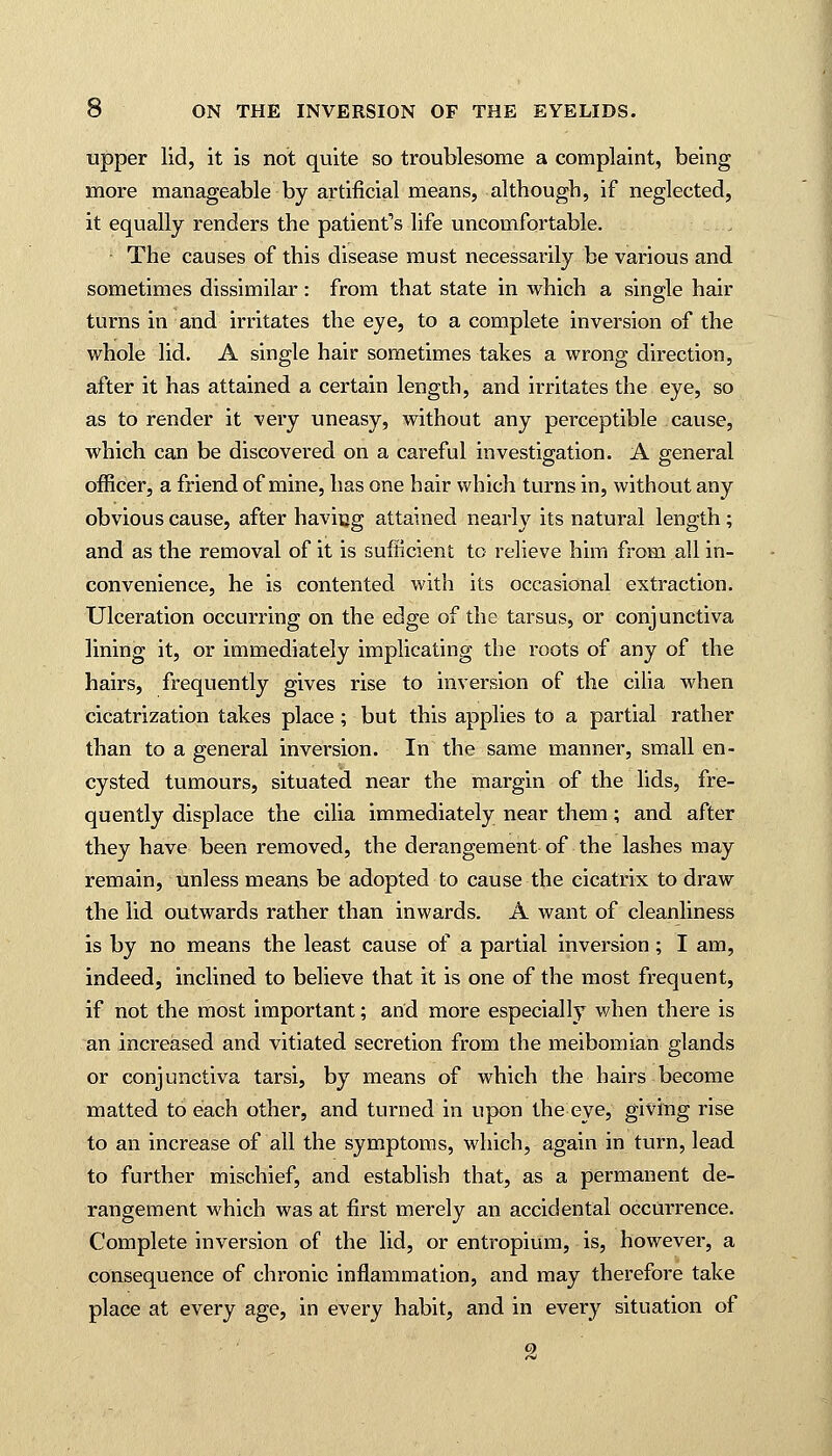 upper lid, it is not quite so troublesome a complaint, being more manageable by artificial means, although, if neglected, it equally renders the patient's life uncomfortable. The causes of this disease must necessarily be various and sometimes dissimilar: from that state in which a single hair turns in and irritates the eye, to a complete inversion of the whole lid. A single hair sometimes takes a wrong direction, after it has attained a certain length, and irritates the eye, so as to render it very uneasy, without any perceptible cause, which can be discovered on a careful investigation. A general officer, a friend of mine, has one hair which turns in, without any obvious cause, after having attained nearly its natural length; and as the removal of it is sufficient to relieve him from all in- convenience, he is contented with its occasional extraction. Ulceration occurring on the edge of the tarsus, or conjunctiva lining it, or immediately implicating the roots of any of the hairs, frequently gives rise to inversion of the cilia when cicatrization takes place; but this applies to a partial rather than to a general inversion. In the same manner, small en- cysted tumours, situated near the margin of the lids, fre- quently displace the cilia immediately near them; and after they have been removed, the derangement of the lashes may remain, unless means be adopted to cause the cicatrix to draw the lid outwards rather than inwards. A want of cleanliness is by no means the least cause of a partial inversion; I am, indeed, inclined to believe that it is one of the most frequent, if not the most important; and more especially when there is an increased and vitiated secretion from the meibomian glands or conjunctiva tarsi, by means of which the hairs become matted to each other, and turned in upon the eye, giving rise to an increase of all the symptoms, which, again in turn, lead to further mischief, and establish that, as a permanent de- rangement which was at first merely an accidental occurrence. Complete inversion of the lid, or entropium, is, however, a consequence of chronic inflammation, and may therefore take place at every age, in every habit, and in every situation of