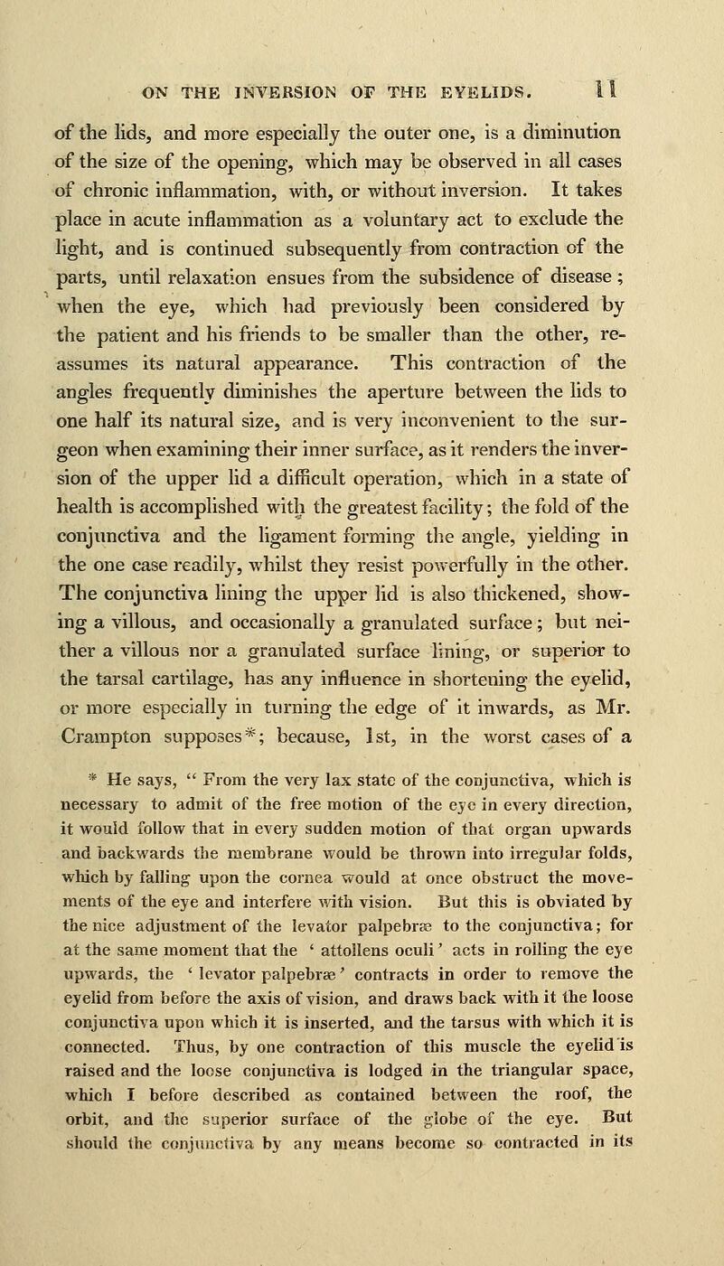 of the lids, and more especially the outer one, is a diminution of the size of the opening, which may be observed in all cases of chronic inflammation, with, or without inversion. It takes place in acute inflammation as a voluntary act to exclude the light, and is continued subsequently from contraction of the parts, until relaxation ensues from the subsidence of disease ; when the eye, which had previously been considered by the patient and his friends to be smaller than the other, re- assumes its natural appearance. This contraction of the angles frequently diminishes the aperture between the lids to one half its natural size, and is very inconvenient to the sur- geon when examining their inner surface, as it renders the inver- sion of the upper lid a difficult operation, which in a state of health is accomplished with the greatest facility; the fold of the conjunctiva and the ligament forming the angle, yielding in the one case readily, whilst they resist powerfully in the other. The conjunctiva lining the upper lid is also thickened, show- ing a villous, and occasionally a granulated surface; but nei- ther a villous nor a granulated surface lining, or superior to the tarsal cartilage, has any influence in shortening the eyelid, or more especially in turning the edge of it inwards, as Mr. Crampton supposes*; because, 1st, in the worst cases of a * He says,  From the very lax state of the conjunctiva, which is necessary to admit of the free motion of the eye in every direction, it would follow that in every sudden motion of that organ upwards and backwards the membrane would be thrown into irregular folds, which by falling upon the cornea would at once obstruct the move- ments of the eye and interfere with vision. But this is obviated by the nice adjustment of the levator palpebral to the conjunctiva; for at the same moment that the ' attollens oculi' acts in rolling the eye upwards, the ' levator palpebral' contracts in order to remove the eyelid from before the axis of vision, and draws back with it the loose conjunctiva upon which it is inserted, and the tarsus with which it is connected. Thus, by one contraction of this muscle the eyelid is raised and the loose conjunctiva is lodged dn the triangular space, which I before described as contained between the roof, the orbit, and the superior surface of the globe of the eye. But should Ihe conjunctiva by any means become so contracted in its