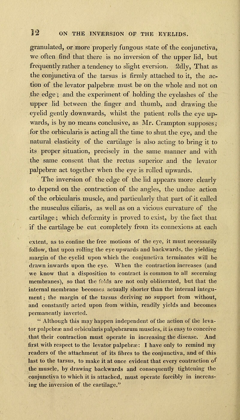 granulated, or more properly fungous state of the conjunctiva, we often find that there is no inversion of the upper lid, but frequently rather a tendency to slight eversion. 2dly, That as the conjunctiva of the tarsus is firmly attached to it, the ac- tion of the levator palpebrae must be on the whole and not on the edge; and the experiment of holding the eyelashes of the upper lid between the finger and thumb, and drawing the eyelid gently downwards, whilst the patient rolls the eye up- wards, is by no means conclusive, as Mr. Crampton supposes; for the orbicularis is acting all the time to shut the eye, and the natural elasticity of the cartilage is also acting to bring it to its proper situation, precisely in the same manner and with the same consent that the rectus superior and the levator palpebrae act together when the eye is rolled upwards. The inversion of the edge of the lid appears more clearly to depend on the contraction of the angles, the undue action of the orbicularis muscle, and particularly that part of it called the musculus ciliaris, as well as on a vicious curvature of the cartilage; which deformity is proved to exist, by the fact that if the cartilage be cut completely from its connexions at each extent, as to confine the free motions of the eye, it must necessarily follow, that upon rolling the eye upwards and backwards, the yielding margin of the eyelid upon which the conjunctiva terminates will be drawn inwards upon the eye. When the contraction increases (and we know that a disposition to contract is common to all secerning membranes), so that the folds are not only obliterated, but that the internal membrane becomes actually shorter than the internal integu- ment ; the margin of the tarsus deriving no support from without, and constantly acted upon from within, readily yields and becomes permanently inverted.  Although this may happen independent of the action of the leva- tor palpebrae and orbicularis palpebrarum muscles, it is easy to conceive that their contraction must operate in increasing the disease. And first with respect to the levator palpebrae: I have only to remind my readers of the attachment of its fibres to the conjunctiva, and of this last to the tarsus, to make it at once evident that every contraction of the muscle, by drawing backwards and consequently tightening the conjunctiva to which it is attached, must operate forcibly in increas- ing the inversion of the cartilage.