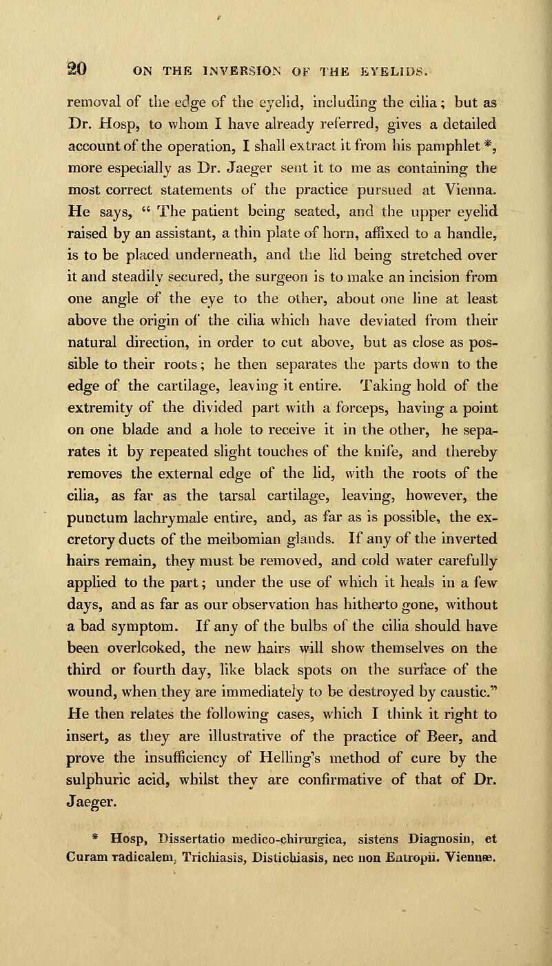 removal of the edge of the eyelid, including the cilia; but as Dr. Hasp, to whom I have already referred, gives a detailed account of the operation, I shall extract it from his pamphlet *, more especially as Dr. Jaeger sent it to me as containing the most correct statements of the practice pursued at Vienna. He says,  The patient being seated, and the upper eyelid raised by an assistant, a thin plate of horn, affixed to a handle, is to be placed underneath, and the lid being stretched over it and steadily secured, the surgeon is to make an incision from one angle of the eye to the other, about one line at least above the origin of the cilia which have deviated from their natural direction, in order to cut above, but as close as pos- sible to their roots; he then separates the parts down to the edge of the cartilage, leaving it entire. Taking hold of the extremity of the divided part with a forceps, having a point on one blade and a hole to receive it in the other, he sepa- rates it by repeated slight touches of the knife, and thereby removes the external edge of the lid, with the roots of the cilia, as far as the tarsal cartilage, leaving, however, the punctum lachrymale entire, and, as far as is possible, the ex- cretory ducts of the meibomian glands. If any of the inverted hairs remain, they must be removed, and cold water carefully applied to the part; under the use of which it heals in a few days, and as far as our observation has hitherto gone, without a bad symptom. If any of the bulbs of the cilia should have been overlooked, the new hairs will show themselves on the third or fourth day, like black spots on the surface of the wound, when they are immediately to be destroyed by caustic.1' He then relates the following cases, which I think it right to insert, as they are illustrative of the practice of Beer, and prove the insufficiency of Helling's method of cure by the sulphuric acid, whilst they are confirmative of that of Dr. Jaeger. * Hosp, Dissertatio medico-chirurgica, sistens Diagnosin, et Curam xadicalem; Trichiasis, Distichiasis, nee non Eatropii. Viemise.