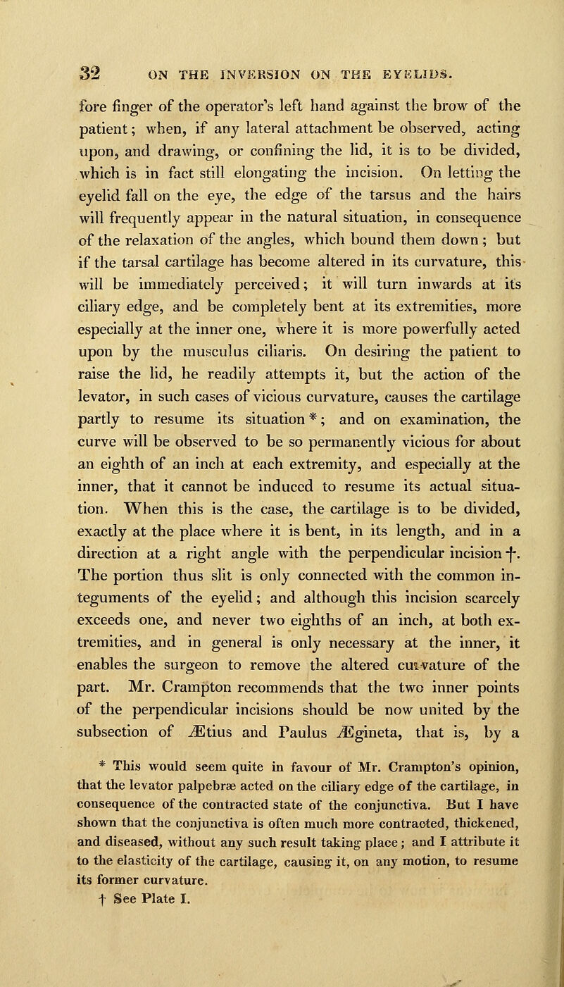 fore finger of the operator's left hand against the brow of the patient; when, if any lateral attachment be observed, acting upon, and drawing, or confining the lid, it is to be divided, which is in fact still elongating the incision. On letting the eyelid fall on the eye, the edge of the tarsus and the hairs will frequently appear in the natural situation, in consequence of the relaxation of the angles, which bound them down ; but if the tarsal cartilage has become altered in its curvature, this will be immediately perceived; it will turn inwards at its ciliary edge, and be completely bent at its extremities, more especially at the inner one, where it is more powerfully acted upon by the musculus ciliaris. On desiring the patient to raise the lid, he readily attempts it, but the action of the levator, in such cases of vicious curvature, causes the cartilage partly to resume its situation *; and on examination, the curve will be observed to be so permanently vicious for about an eighth of an inch at each extremity, and especially at the inner, that it cannot be induced to resume its actual situa- tion. When this is the case, the cartilage is to be divided, exactly at the place where it is bent, in its length, and in a direction at a right angle with the perpendicular incision -f\ The portion thus slit is only connected with the common in- teguments of the eyelid; and although this incision scarcely exceeds one, and never two eighths of an inch, at both ex- tremities, and in general is only necessary at the inner, it enables the surgeon to remove the altered cm vature of the part. Mr. Crampton recommends that the two inner points of the perpendicular incisions should be now united by the subsection of iEtius and Paulus iEgineta, that is, by a * This would seem quite in favour of Mr. Crampton's opinion, that the levator palpebrae acted on the ciliary edge of the cartilage, in consequence of the contracted state of the conjunctiva. But I have shown that the conjunctiva is often much more contracted, thickened, and diseased, without any such result taking place; and I attribute it to the elasticity of the cartilage, causing it, on any motion, to resume its former curvature. f See Plate I.