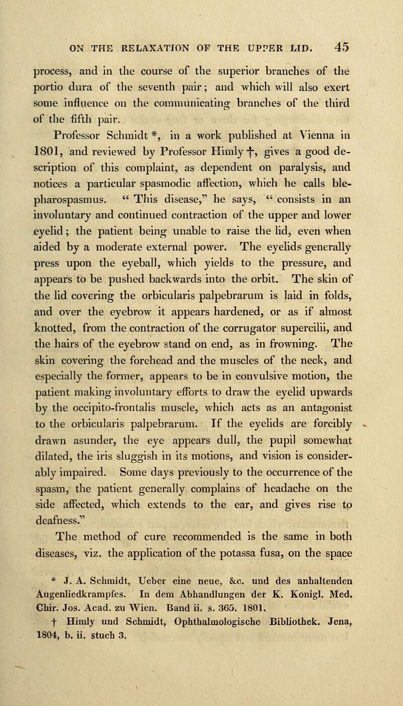 process, and in the course of the superior branches of the portio dura of the seventh pair; and which will also exert some influence on the communicating branches of the third of the fifth pair. Professor Schmidt *, in a work published at Vienna in 1801, and reviewed by Professor Himly-j-, gives a good de- scription of this complaint, as dependent on paralysis, and notices a particular spasmodic affection, which he calls ble- pharospasmus.  This disease, he says,  consists in an involuntary and continued contraction of the upper and lower eyelid; the patient being unable to raise the lid, even when aided by a moderate external power. The eyelids generally press upon the eyeball, which yields to the pressure, and appears to be pushed backwards into the orbit. The skin of the lid covering the orbicularis palpebrarum is laid in folds, and over the eyebrow it appears hardened, or as if almost knotted, from the contraction of the corrugator supercilii, and the hairs of the eyebrow stand on end, as in frowning. The skin covering the forehead and the muscles of the neck, and especially the former, appears to be in convulsive motion, the patient making involuntary efforts to draw the eyelid upwards by the occipito-frontalis muscle, which acts as an antagonist to the orbicularis palpebrarum. If the eyelids are forcibly drawn asunder, the eye appears dull, the pupil somewhat dilated, the iris sluggish in its motions, and vision is consider- ably impaired. Some days previously to the occurrence of the spasm, the patient generally complains of headache on the side affected, which extends to the ear, and gives rise to deafness. The method of cure recommended is the same in both diseases, viz. the application of the potassa fusa, on the space * J. A. Schmidt, Ueber eine neue, &c. und des anhaltenden Augenliedkrampfes. In dem Abhandlungen der K. Konigl. Med. Chir. Jos. Acad, zu Wien. Band ii. s. 365. 1801. f Himly und Schmidt, Ophthalmologische Bibliothek. Jena, 1804, b. ii. stuch 3.