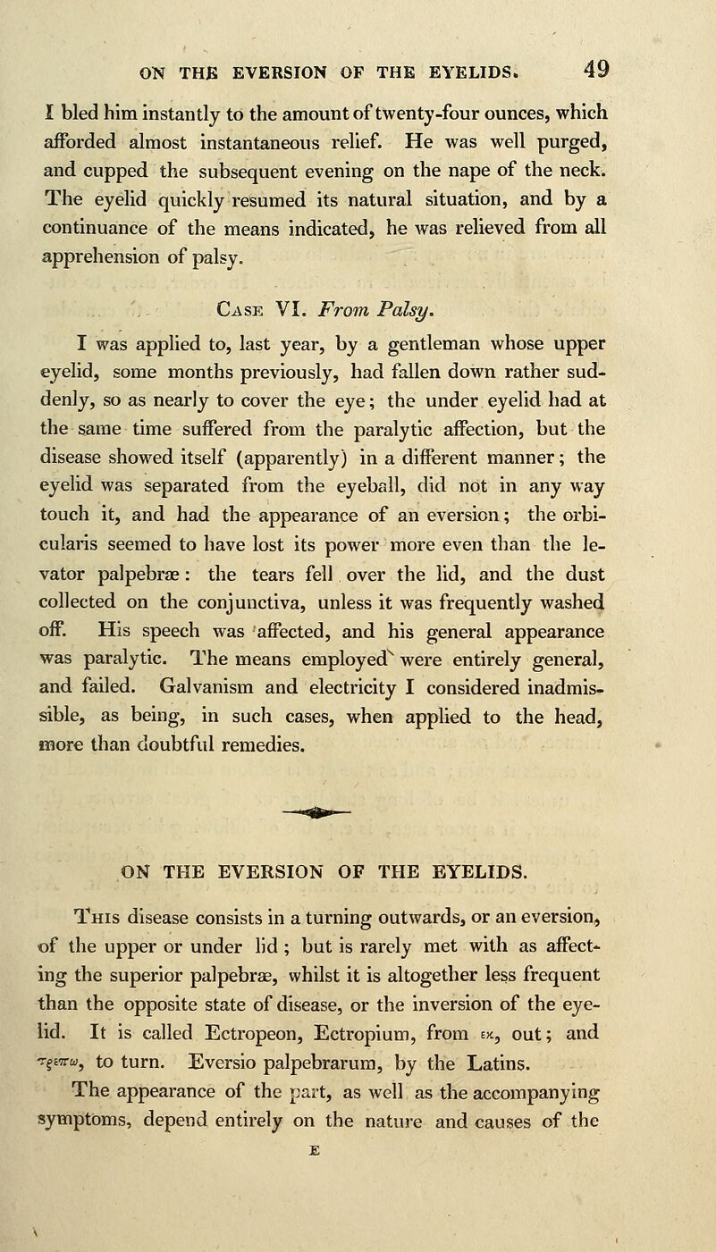 I bled him instantly to the amount of twenty-four ounces, which afforded almost instantaneous relief. He was well purged, and cupped the subsequent evening on the nape of the neck. The eyelid quickly resumed its natural situation, and by a continuance of the means indicated, he was relieved from all apprehension of palsy. Case VI. From Palsy. I was applied to, last year, by a gentleman whose upper eyelid, some months previously, had fallen down rather sud- denly, so as nearly to cover the eye; the under eyelid had at the same time suffered from the paralytic affection, but the disease showed itself (apparently) in a different manner; the eyelid was separated from the eyeball, did not in any way touch it, and had the appearance of an eversion; the orbi- cularis seemed to have lost its power more even than the le- vator palpebral : the tears fell over the lid, and the dust collected on the conjunctiva, unless it was frequently washed off. His speech was affected, and his general appearance was paralytic. The means employed1 were entirely general, and failed. Galvanism and electricity I considered inadmis- sible, as being, in such cases, when applied to the head, more than doubtful remedies. ON THE EVERSION OF THE EYELIDS. This disease consists in a turning outwards, or an eversion, of the upper or under lid ; but is rarely met with as affect- ing the superior palpebrae, whilst it is altogether less frequent than the opposite state of disease, or the inversion of the eye- lid. It is called Ectropeon, Ectropium, from ek, out; and TgEirw, to turn. Eversio palpebrarum, by the Latins. The appearance of the part, as well as the accompanying symptoms, depend entirely on the nature and causes of the E