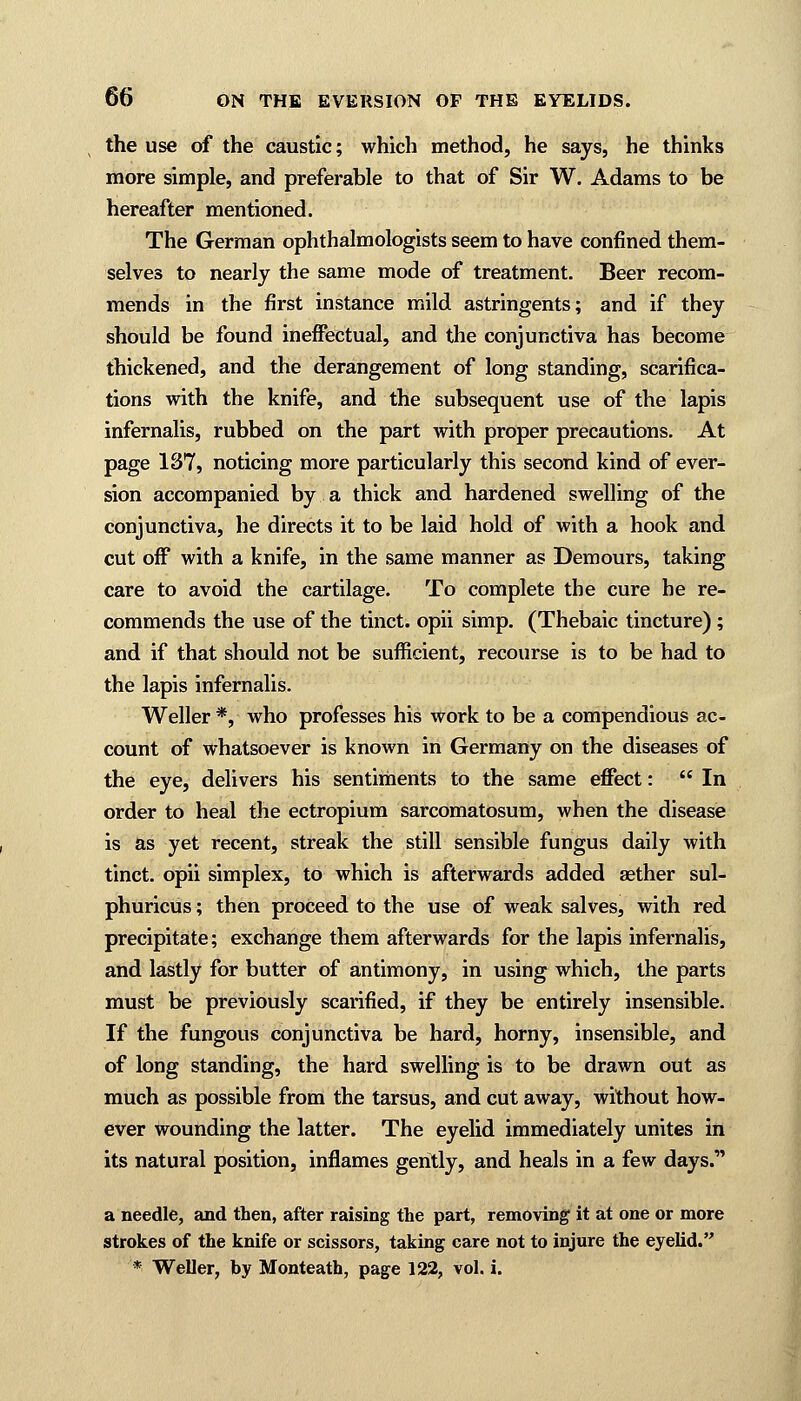 the use of the caustic; which method, he says, he thinks more simple, and preferable to that of Sir W. Adams to be hereafter mentioned. The German ophthalmologists seem to have confined them- selves to nearly the same mode of treatment. Beer recom- mends in the first instance mild astringents; and if they should be found ineffectual, and the conjunctiva has become thickened, and the derangement of long standing, scarifica- tions with the knife, and the subsequent use of the lapis infernalis, rubbed on the part with proper precautions. At page 137, noticing more particularly this second kind of ever- sion accompanied by a thick and hardened swelling of the conjunctiva, he directs it to be laid hold of with a hook and cut off with a knife, in the same manner as Demours, taking care to avoid the cartilage. To complete the cure he re- commends the use of the tinct. opii simp. (Thebaic tincture); and if that should not be sufficient, recourse is to be had to the lapis infernalis. Weller *, who professes his work to be a compendious ac- count of whatsoever is known in Germany on the diseases of the eye, delivers his sentiments to the same effect:  In order to heal the ectropium sarcomatosum, when the disease is as yet recent, streak the still sensible fungus daily with tinct. opii simplex, to which is afterwards added aether sul- phuricus; then proceed to the use of weak salves, with red precipitate; exchange them afterwards for the lapis infernalis, and lastly for butter of antimony, in using which, the parts must be previously scarified, if they be entirely insensible. If the fungous conjunctiva be hard, horny, insensible, and of long standing, the hard swelling is to be drawn out as much as possible from the tarsus, and cut away, without how- ever wounding the latter. The eyelid immediately unites in its natural position, inflames gently, and heals in a few days. a needle, and then, after raising the part, removing it at one or more strokes of the knife or scissors, taking care not to injure the eyelid. * Weller, by Monteath, page 122, vol. i.