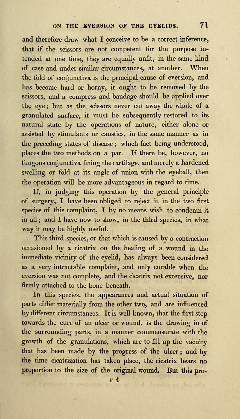 and therefore draw what I conceive to be a correct inference, that if the scissors are not competent for the purpose in- tended at one time, they are equally unfit, in the same kind of case and under similar circumstances, at another. When the fold of conjunctiva is the principal cause of eversion, and has become hard or horny, it ought to be removed by the scissors, and a compress and bandage should be applied over the eye; but as the scissors never cut away the whole of a granulated surface, it must be subsequently restored to its natural state by the operations of nature, either alone or assisted by stimulants or caustics, in the same manner as in the preceding states of disease ; which fact being understood, places the two methods on a par. If there be, however, no fungous conjunctiva lining the cartilage, and merely a hardened swelling or fold at its angle of union with the eyeball, then the operation will be more advantageous in regard to time. If, in judging this operation by the general principle of surgery, I have been obliged to reject it in the two first species of this complaint, I by no means wish to condemn it in all; and I have now to show, in the third species, in what way it may be highly useful. This third species, or that which is caused by a contraction occasioned by a cicatrix on the healing of a wound in the immediate vicinity of the eyelid, has always been considered as a very intractable complaint, and only curable when the eversion was not complete, and the cicatrix not extensive, nor firmly attached to the bone beneath. In this species, the appearances and actual situation of parts differ materially from the other two, and are influenced by different circumstances. It is well known, that the first step towards the cure of an ulcer or wound, is the drawing in of the surrounding parts, in a manner commensurate with the growth of the granulations, which are to fill up the vacuity that has been made by the progress of the ulcer; and by the time cicatrization has taken place, the cicatrix bears no proportion to the size of the original wound. But this pro- f 4