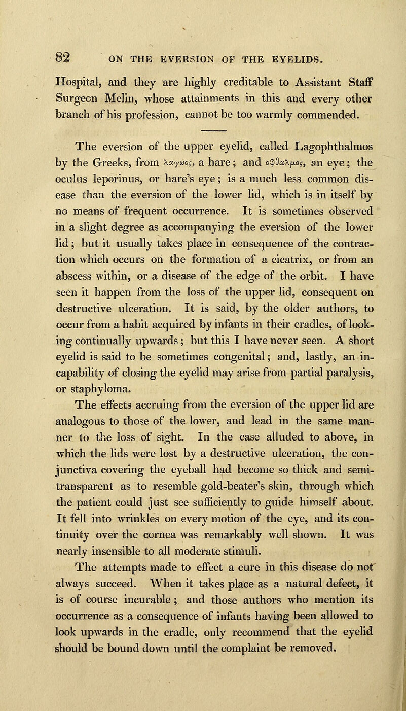 Hospital, and they are highly creditable to Assistant Staff Surgeon Melin, whose attainments in this and every other branch of his profession, cannot be too warmly commended. The eversion of the upper evelid, called Lagophthalmos by the Greeks, from Xotymc, a hare; and o<p9cc,\^, an eye; the oculus leporinus, or hare's eye; is a much less common dis- ease than the eversion of the lower lid, which is in itself by no means of frequent occurrence. It is sometimes observed in a slight degree as accompanying the eversion of the lower lid; but it usually takes place in consequence of the contrac- tion which occurs on the formation of a cicatrix, or from an abscess within, or a disease of the edge of the orbit. I have seen it happen from the loss of the upper lid, consequent on destructive ulceration. It is said, by the older authors, to occur from a habit acquired by infants in their cradles, of look- ing continually upwards; but this I have never seen. A short eyelid is said to be sometimes congenital; and, lastly, an in- capability of closing the eyelid may arise from partial paralysis, or staphyloma. The effects accruing from the eversion of the upper lid are analogous to those of the lower, and lead in the same man- ner to the loss of sight. In the case alluded to above, in which the lids were lost by a destructive ulceration, the con- junctiva covering the eyeball had become so thick and semi- transparent as to resemble gold-beater's skin, through which the patient could just see sufficiently to guide himself about. It fell into wrinkles on every motion of the eye, and its con- tinuity over the cornea was remarkably well shown. It was nearly insensible to all moderate stimuli. The attempts made to effect a cure in this disease do not always succeed. When it takes place as a natural defect, it is of course incurable; and those authors who mention its occurrence as a consequence of infants having been allowed to look upwards in the cradle, only recommend that the eyelid should be bound down until the complaint be removed.