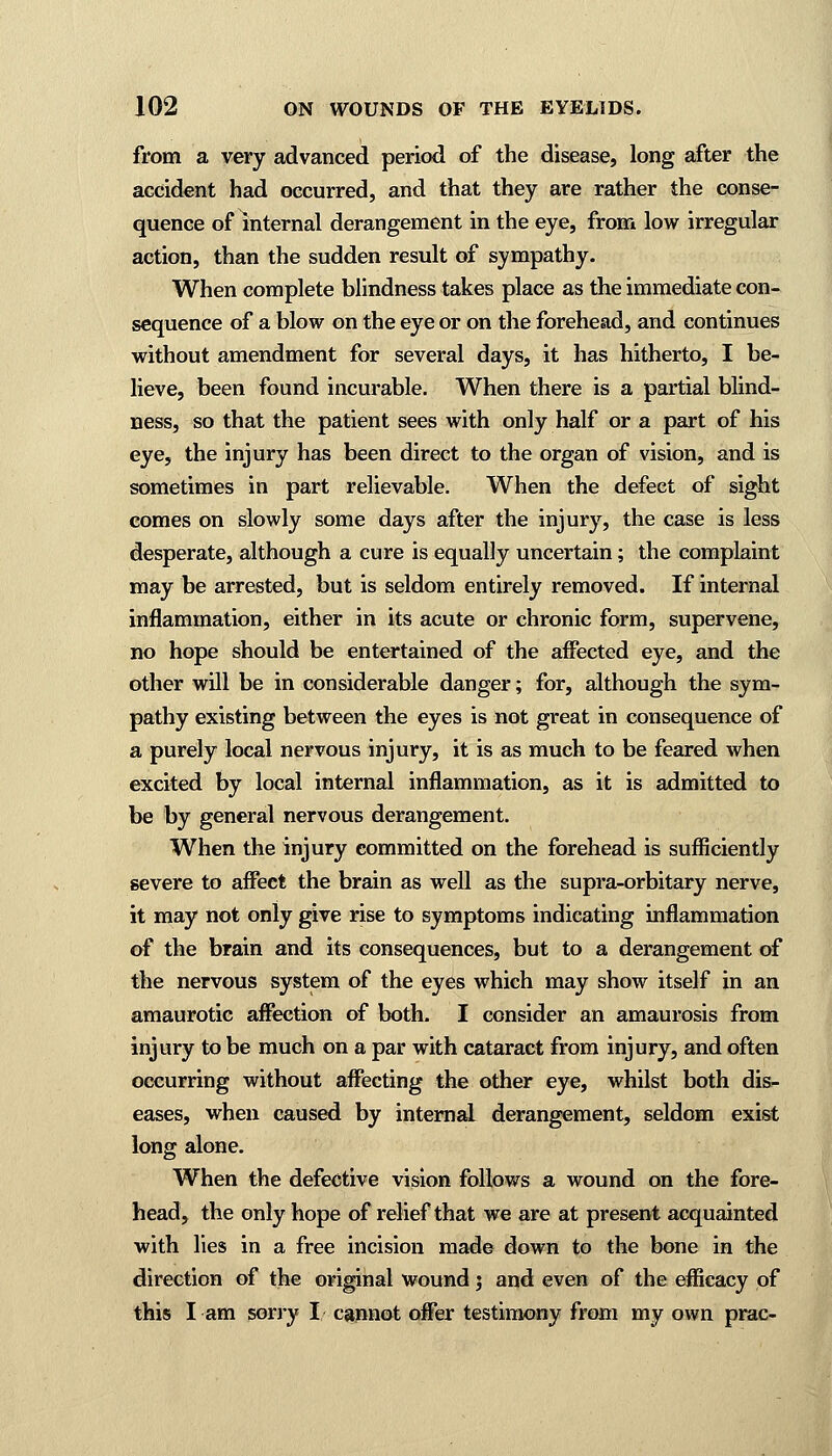 from a very advanced period of the disease, long after the accident had occurred, and that they are rather the conse- quence of internal derangement in the eye, from low irregular action, than the sudden result of sympathy. When complete blindness takes place as the immediate con- sequence of a blow on the eye or on the forehead, and continues without amendment for several days, it has hitherto, I be- lieve, been found incurable. When there is a partial blind- ness, so that the patient sees with only half or a part of his eye, the injury has been direct to the organ of vision, and is sometimes in part relievable. When the defect of sight comes on slowly some days after the injury, the case is less desperate, although a cure is equally uncertain; the complaint may be arrested, but is seldom entirely removed. If internal inflammation, either in its acute or chronic form, supervene, no hope should be entertained of the affected eye, and the other will be in considerable danger; for, although the sym- pathy existing between the eyes is not great in consequence of a purely local nervous injury, it is as much to be feared when excited by local internal inflammation, as it is admitted to be by general nervous derangement. When the injury committed on the forehead is sufficiently severe to affect the brain as well as the supra-orbitary nerve, it may not only give rise to symptoms indicating inflammation of the brain and its consequences, but to a derangement of the nervous system of the eyes which may show itself in an amaurotic affection of both. I consider an amaurosis from injury to be much on a par with cataract from injury, and often occurring without affecting the other eye, whilst both dis- eases, when caused by internal derangement, seldom exist long alone. When the defective vision follows a wound on the fore- head, the only hope of relief that we are at present acquainted with lies in a free incision made down to the bone in the direction of the original wound; and even of the efficacy of this I am sorry I cannot offer testimony from my own prac-