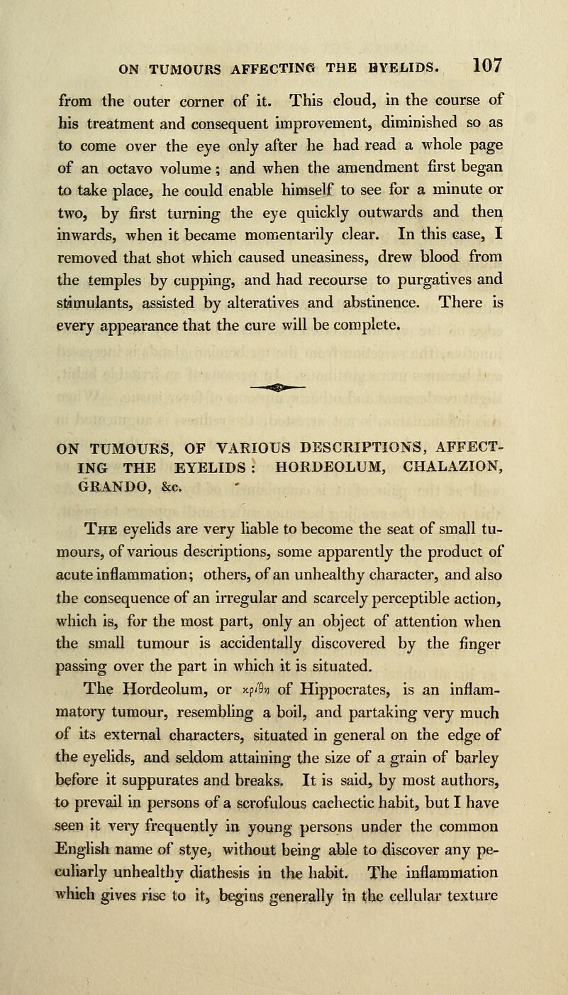 from the outer corner of it. This cloud, in the course of his treatment and consequent improvement, diminished so as to come over the eye only after he had read a whole page of an octavo volume; and when the amendment first began to take place, he could enable himself to see for a minute or two, by first turning the eye quickly outwards and then inwards, when it became momentarily clear. In this case, I removed that shot which caused uneasiness, drew blood from the temples by cupping, and had recourse to purgatives and stimulants, assisted by alteratives and abstinence. There is every appearance that the cure will be complete. ON TUMOURS, OF VARIOUS DESCRIPTIONS, AFFECT- ING THE EYELIDS : HORDEOLUM, CHALAZION, GRANDO, &c. The eyelids are very liable to become the seat of small tu- mours, of various descriptions, some apparently the product of acute inflammation; others, of an unhealthy character, and also the consequence of an irregular and scarcely perceptible action, which is, for the most part, only an object of attention when the small tumour is accidentally discovered by the finger passing over the part in which it is situated. The Hordeolum, or xp<'9» of Hippocrates, is an inflam- matory tumour, resembling a boil, and partaking very much of its external characters, situated in general on the edge of the eyelids, and seldom attaining the size of a grain of barley before it suppurates and breaks. It is said, by most authors, to prevail in persons of a scrofulous cachectic habit, but I have seen it very frequently in young persons under the common English name of stye, without being able to discover any pe- culiarly unhealthy diathesis in the habit. The inflammation which gives rise to it, begins generally in the cellular texture