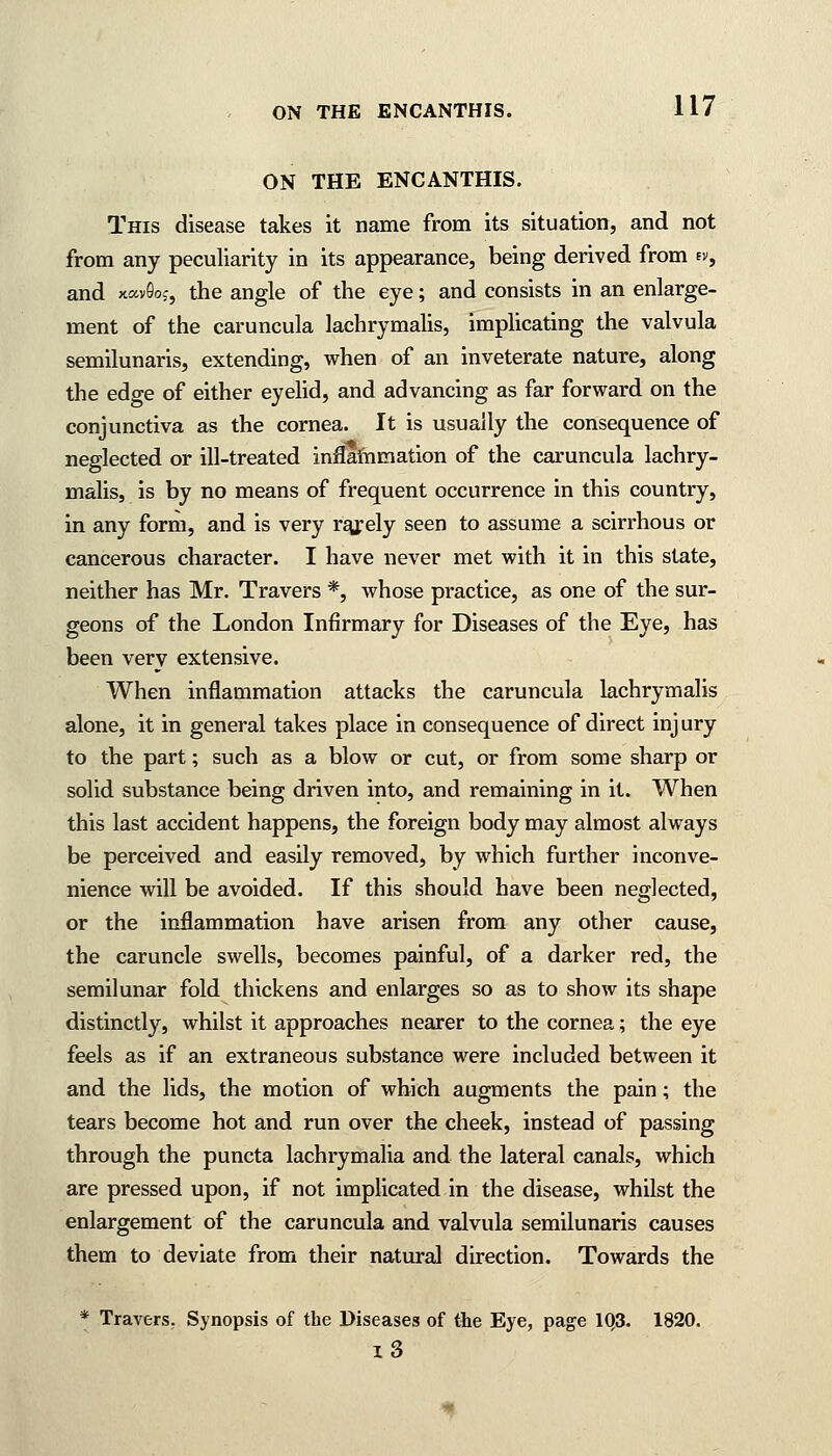 ON THE ENCANTHIS. This disease takes it name from its situation, and not from any peculiarity in its appearance, being derived from ev, and xavSoj, the angle of the eye; and consists in an enlarge- ment of the caruncula lachrymalis, implicating the valvula semilunaris, extending, when of an inveterate nature, along the edge of either eyelid, and advancing as far forward on the conjunctiva as the cornea. It is usually the consequence of neglected or ill-treated inflammation of the caruncula lachry- malis, is by no means of frequent occurrence in this country, in any form, and is very rajely seen to assume a scirrhous or cancerous character. I have never met with it in this state, neither has Mr. Travers *, whose practice, as one of the sur- geons of the London Infirmary for Diseases of the Eye, has been very extensive. When inflammation attacks the caruncula lachrymalis alone, it in general takes place in consequence of direct injury to the part; such as a blow or cut, or from some sharp or solid substance being driven into, and remaining in it. When this last accident happens, the foreign body may almost always be perceived and easily removed, by which further inconve- nience will be avoided. If this should have been neglected, or the inflammation have arisen from any other cause, the caruncle swells, becomes painful, of a darker red, the semilunar fold thickens and enlarges so as to show its shape distinctly, whilst it approaches nearer to the cornea; the eye feels as if an extraneous substance were included between it and the lids, the motion of which augments the pain; the tears become hot and run over the cheek, instead of passing through the puncta lachrymalia and the lateral canals, which are pressed upon, if not implicated in the disease, whilst the enlargement of the caruncula and valvula semilunaris causes them to deviate from their natural direction. Towards the * Travers. Synopsis of the Diseases of the Eye, page 1Q3. 1820. i3