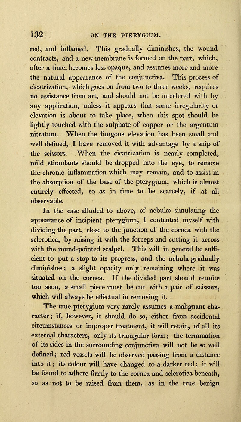 red, and inflamed. This gradually diminishes, the wound contracts, and a new membrane is formed on the part, which, after a time, becomes less opaque, and assumes more and more the natural appearance of the conjunctiva. This process of cicatrization, which goes on from two to three weeks, requires no assistance from art, and should not be interfered with by any application, unless it appears that some irregularity or elevation is about to take place, when this spot should be lightly touched with the sulphate of copper or the argentum nitratum. When the fungous elevation has been small and well defined, I have removed it with advantage by a snip of the scissors. When the cicatrization is nearly completed, mild stimulants should be dropped into the eye, to remove the chronic inflammation which may remain, and to assist in the absorption of the base of the pterygium, which is almost entirely effected, so as in time to be scarcely, if at all observable. n In the case alluded to above, of nebulas simulating the appearance of incipient pterygium, I contented myself with dividing the part, close to the junction of the cornea with the sclerotica, by raising it with the forceps and cutting it across with the round-pointed scalpel. This will in general be suffi- cient to put a stop to its progress, and the nebula gradually diminishes; a slight opacity only remaining where it was situated on the cornea. If the divided part should reunite too soon, a small piece must be cut with a pair of scissors, which will always be effectual in removing it, The true pterygium very rarely assumes a malignant cha- racter; if, however, it should do so, either from accidental circumstances or improper treatment, it will retain, of all its external characters, only its triangular form; the termination of its sides in the surrounding conjunctiva will not be so well defined; red vessels will be observed passing from a distance into it; its Colour will have changed to a darker red; it will be found to adhere firmly to the cornea and sclerotica beneath, so as not to be raised from them, as in the true benign