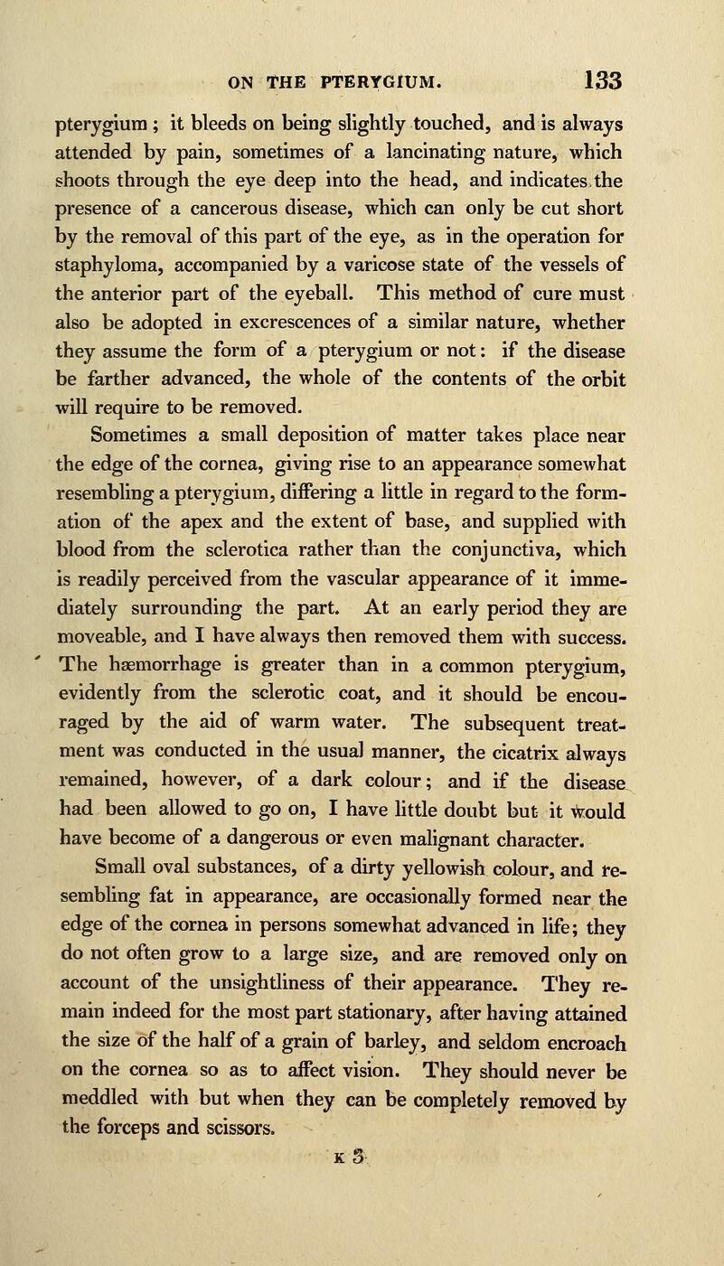 pterygium ; it bleeds on being slightly touched, and is always attended by pain, sometimes of a lancinating nature, which shoots through the eye deep into the head, and indicates.the presence of a cancerous disease, which can only be cut short by the removal of this part of the eye, as in the operation for staphyloma, accompanied by a varicose state of the vessels of the anterior part of the eyeball. This method of cure must also be adopted in excrescences of a similar nature, whether they assume the form of a pterygium or not: if the disease be farther advanced, the whole of the contents of the orbit will require to be removed. Sometimes a small deposition of matter takes place near the edge of the cornea, giving rise to an appearance somewhat resembling a pterygium, differing a little in regard to the form- ation of the apex and the extent of base, and supplied with blood from the sclerotica rather than the conjunctiva, which is readily perceived from the vascular appearance of it imme- diately surrounding the part. At an early period they are moveable, and I have always then removed them with success. The haemorrhage is greater than in a common pterygium, evidently from the sclerotic coat, and it should be encou- raged by the aid of warm water. The subsequent treat- ment was conducted in the usual manner, the cicatrix always remained, however, of a dark colour; and if the disease had been allowed to go on, I have little doubt but it would have become of a dangerous or even malignant character. Small oval substances, of a dirty yellowish colour, and re- sembling fat in appearance, are occasionally formed near the edge of the cornea in persons somewhat advanced in life; they do not often grow to a large size, and are removed only on account of the unsightliness of their appearance. They re- main indeed for the most part stationary, after having attained the size of the half of a grain of barley, and seldom encroach on the cornea so as to affect vision. They should never be meddled with but when they can be completely removed by the forceps and scissors. k3