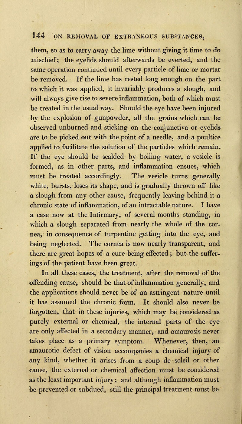 them, so as to carry away the lime without giving it time to do mischief; the eyelids should afterwards be everted, and the same operation continued until every particle of lime or mortar be removed. If the lime has rested long enough on the part to which it was applied, it invariably produces a slough, and will always give rise to severe inflammation, both of which must be treated in the usual way. Should the eye have been injured by the explosion of gunpowder, all the grains which can be observed unburned and sticking on the conjunctiva or eyelids are to be picked out with the point of a needle, and a poultice applied to facilitate the solution of the particles which remain. If the eye should be scalded by boiling water, a vesicle is formed, as in other parts, and inflammation ensues, which must be treated accordingly. The vesicle turns generally white, bursts, loses its shape, and is gradually thrown off like a slough from any other cause, frequently leaving behind it a chronic state of inflammation, of an intractable nature. I have a case now at the Infirmary, of several months standing, in which a slough separated from nearly the whole of the cor- nea, in consequence of turpentine getting into the eye, and being neglected. The cornea is now nearly transparent, and there are great hopes of a cure being effected; but the suffer- ings of the patient have been great. In all these cases, the treatment, after the removal of the offending cause, should be that of inflammation generally, and the applications should never be of an astringent nature until it has assumed the chronic form. It should also never be forgotten, that in these injuries, which may be considered as purely external or chemical, the internal parts of the eye are only affected in a secondary manner, and amaurosis never takes place as a primary symptom. Whenever, then, an amaurotic defect of vision accompanies a chemical injury of any kind, whether it arises from a coup de soleil or other cause, the external or chemical affection must be considered as the least important injury; and although inflammation must be prevented or subdued, still the principal treatment must be