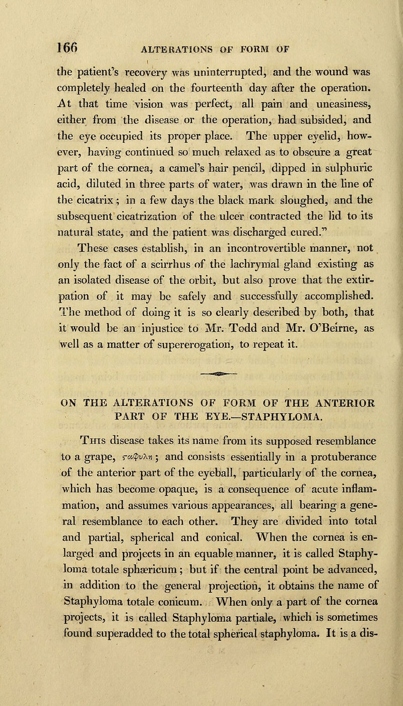 i the patient's recovery was uninterrupted, and the wound was completely healed on the fourteenth day after the operation. At that time vision was perfect, all pain and uneasiness, either from the disease or the operation, had subsided, and the eye occupied its proper place. The upper eyelid, how- ever, having continued so much relaxed as to obscure a great part of the cornea, a camel's hair pencil, dipped in sulphuric acid, diluted in three parts of water, was drawn in the line of the cicatrix; in a few days the black mark sloughed, and the subsequent cicatrization of the ulcer contracted the lid to its natural state, and the patient was discharged cured. These cases establish, in an incontrovertible manner, not only the fact of a scirrhus of the lachrymal gland existing as an isolated disease of the orbit, but also prove that the extir- pation of it may be safely and successfully accomplished. The method of doing it is so clearly described by both, that it would be an injustice to Mr. Todd and Mr. O'Beirne, as well as a matter of supererogation, to repeat it. ON THE ALTERATIONS OF FORM OF THE ANTERIOR PART OF THE EYE.—STAPHYLOMA. This disease takes its name from its supposed resemblance to a grape, ratpvhn; and consists essentially in a protuberance of the anterior part of the eyeball, particularly of the cornea, which has become opaque, is a consequence of acute inflam- mation, and assumes various appearances, all bearing a gene- ral resemblance to each other. They are divided into total and partial, spherical and conical. When the cornea is en- larged and projects in an equable manner, it is called Staphy- loma totale sphsericum; but if the central point be advanced, in addition to the general projection, it obtains the name of Staphyloma totale conicum. When only a part of the cornea projects, it is called Staphyloma partiale, which is sometimes found superadded to the total spherical staphyloma. It is a dis-