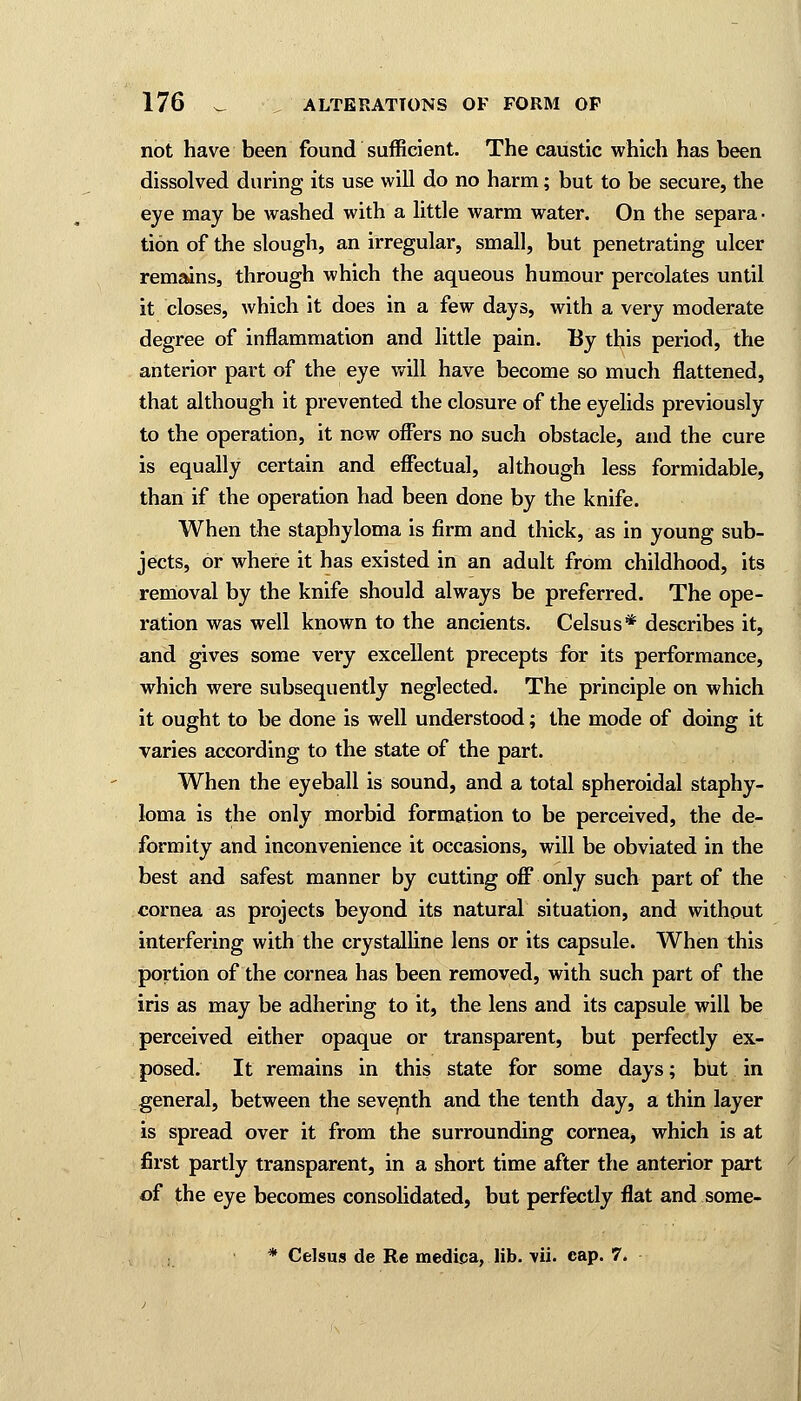 not have been found sufficient. The caustic which has been dissolved during its use will do no harm; but to be secure, the eye may be washed with a little warm water. On the separa- tion of the slough, an irregular, small, but penetrating ulcer remains, through which the aqueous humour percolates until it closes, which it does in a few days, with a very moderate degree of inflammation and little pain. By this period, the anterior part of the eye will have become so much flattened, that although it prevented the closure of the eyelids previously to the operation, it now offers no such obstacle, and the cure is equally certain and effectual, although less formidable, than if the operation had been done by the knife. When the staphyloma is firm and thick, as in young sub- jects, or where it has existed in an adult from childhood, its removal by the knife should always be preferred. The ope- ration was well known to the ancients. Celsus* describes it, and gives some very excellent precepts for its performance, which were subsequently neglected. The principle on which it ought to be done is well understood; the mode of doing it varies according to the state of the part. When the eyeball is sound, and a total spheroidal staphy- loma is the only morbid formation to be perceived, the de- formity and inconvenience it occasions, will be obviated in the best and safest manner by cutting off only such part of the cornea as projects beyond its natural situation, and without interfering with the crystalline lens or its capsule. When this portion of the cornea has been removed, with such part of the iris as may be adhering to it, the lens and its capsule will be perceived either opaque or transparent, but perfectly ex- posed. It remains in this state for some days; but in general, between the seventh and the tenth day, a thin layer is spread over it from the surrounding cornea, which is at first partly transparent, in a short time after the anterior part of the eye becomes consolidated, but perfectly flat and some- * Celsus de Re medica, lib. \ii. cap. 7.