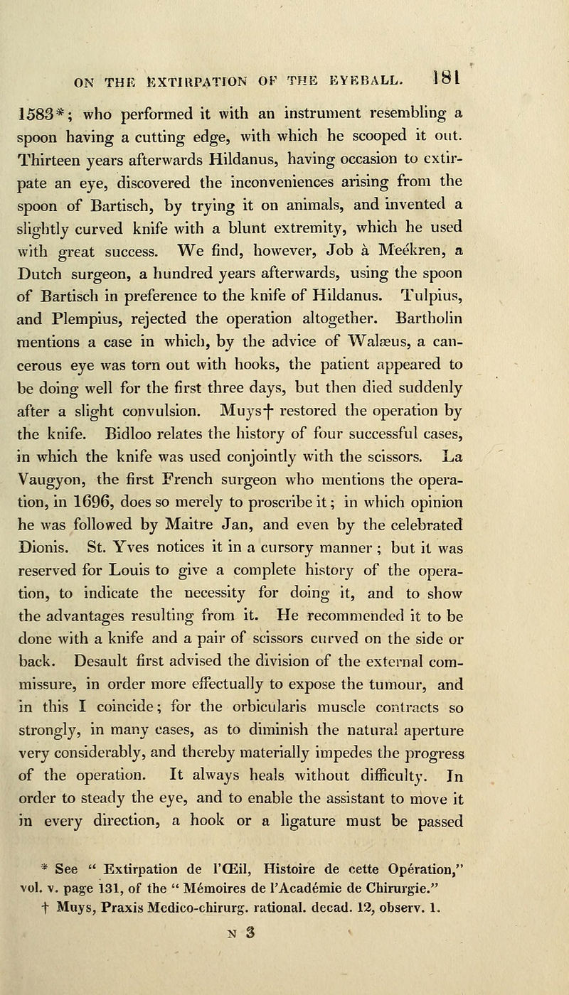 1583*; who performed it with an instrument resembling a spoon having a cutting edge, with which he scooped it out. Thirteen years afterwards Hildanus, having occasion to extir- pate an eye, discovered the inconveniences arising from the spoon of Bartisch, by trying it on animals, and invented a slightly curved knife with a blunt extremity, which he used with great success. We find, however, Job a Meekren, a Dutch surgeon, a hundred years afterwards, using the spoon of Bartisch in preference to the knife of Hildanus. Tulpius, and Plempius, rejected the operation altogether. Bartholin mentions a case in which, by the advice of Walseus, a can- cerous eye was torn out with hooks, the patient appeared to be doing well for the first three days, but then died suddenly after a slight convulsion. Muys-f restored the operation by the knife. Bidloo relates the history of four successful cases, in which the knife was used conjointly with the scissors. La Vaugyon, the first French surgeon who mentions the opera- tion, in 1696, does so merely to proscribe it; in which opinion he was followed by Maitre Jan, and even by the celebrated Dionis. St. Yves notices it in a cursory manner ; but it was reserved for Louis to give a complete history of the opera- tion, to indicate the necessity for doing it, and to show the advantages resulting from it. He recommended it to be done with a knife and a pair of scissors curved on the side or back. Desault first advised the division of the external com- missure, in order more effectually to expose the tumour, and in this I coincide; for the orbicularis muscle contracts so strongly, in many cases, as to diminish the natural aperture very considerably, and thereby materially impedes the progress of the operation. It always heals without difficulty. In order to steady the eye, and to enable the assistant to move it in every direction, a hook or a ligature must be passed * See  Extirpation de l'OEil, Histoire de cette Operation, vol. v. page 131, of the  Memoires de 1'Academie de Chirurgie. f Muys, Praxis Medico-chirurg. rational, decad. 12, observ. 1.