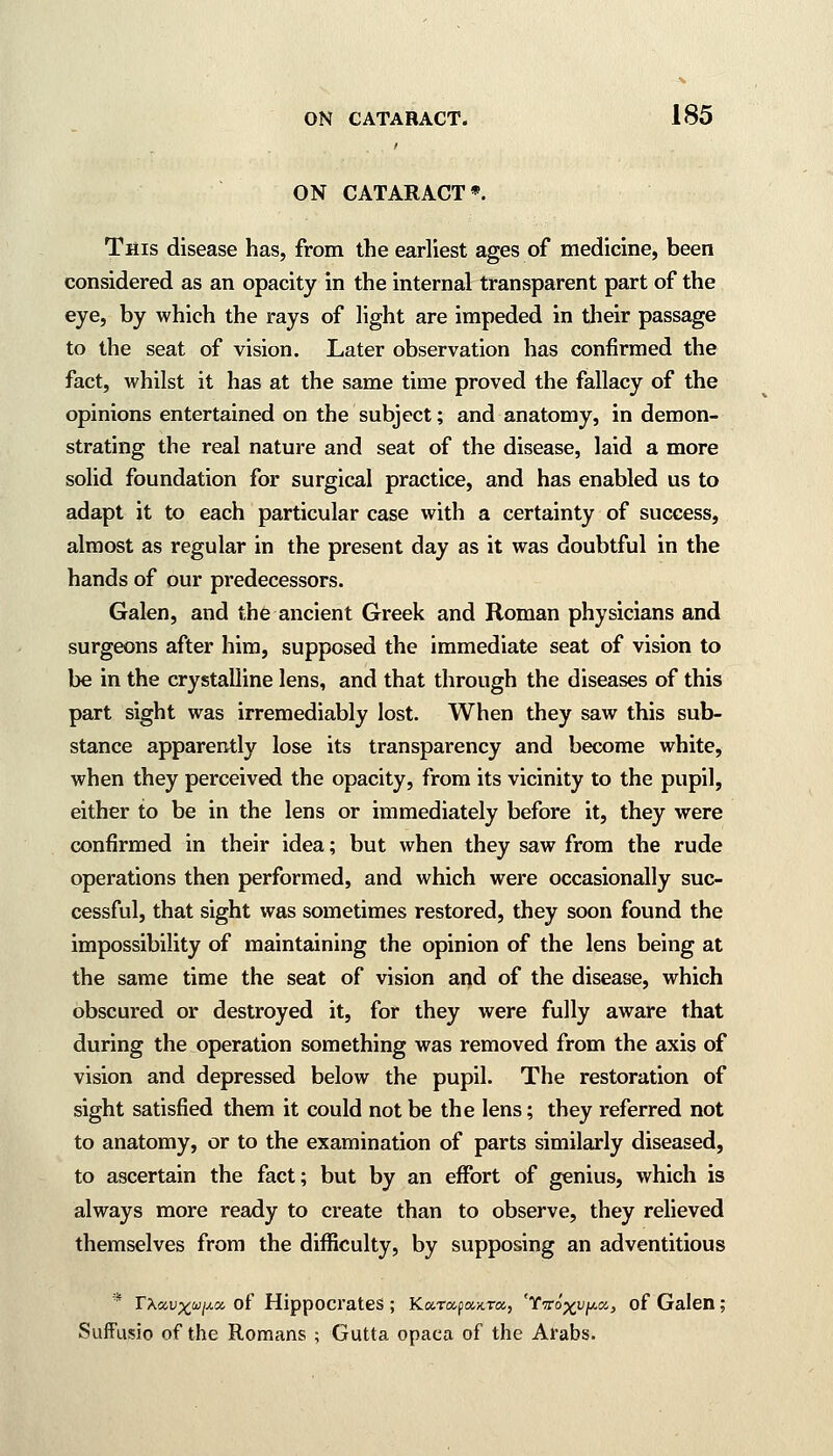 ON CATARACT*. This disease has, from the earliest ages of medicine, been considered as an opacity in the internal transparent part of the eye, by which the rays of light are impeded in their passage to the seat of vision. Later observation has confirmed the fact, whilst it has at the same time proved the fallacy of the opinions entertained on the subject; and anatomy, in demon- strating the real nature and seat of the disease, laid a more solid foundation for surgical practice, and has enabled us to adapt it to each particular case with a certainty of success, almost as regular in the present day as it was doubtful in the hands of our predecessors. Galen, and the ancient Greek and Roman physicians and surgeons after him, supposed the immediate seat of vision to be in the crystalline lens, and that through the diseases of this part sight was irremediably lost. When they saw this sub- stance apparently lose its transparency and become white, when they perceived the opacity, from its vicinity to the pupil, either to be in the lens or immediately before it, they were confirmed in their idea; but when they saw from the rude operations then performed, and which were occasionally suc- cessful, that sight was sometimes restored, they soon found the impossibility of maintaining the opinion of the lens being at the same time the seat of vision and of the disease, which obscured or destroyed it, for they were fully aware that during the operation something was removed from the axis of vision and depressed below the pupil. The restoration of sight satisfied them it could not be the lens; they referred not to anatomy, or to the examination of parts similarly diseased, to ascertain the fact; but by an effort of genius, which is always more ready to create than to observe, they relieved themselves from the difficulty, by supposing an adventitious * TXavx^i^cc of Hippocrates ; KaT«p«KTa, 'Yvroxvptx., of Galen; Suffusio of the Romans ; Gutta opaca of the Arabs.