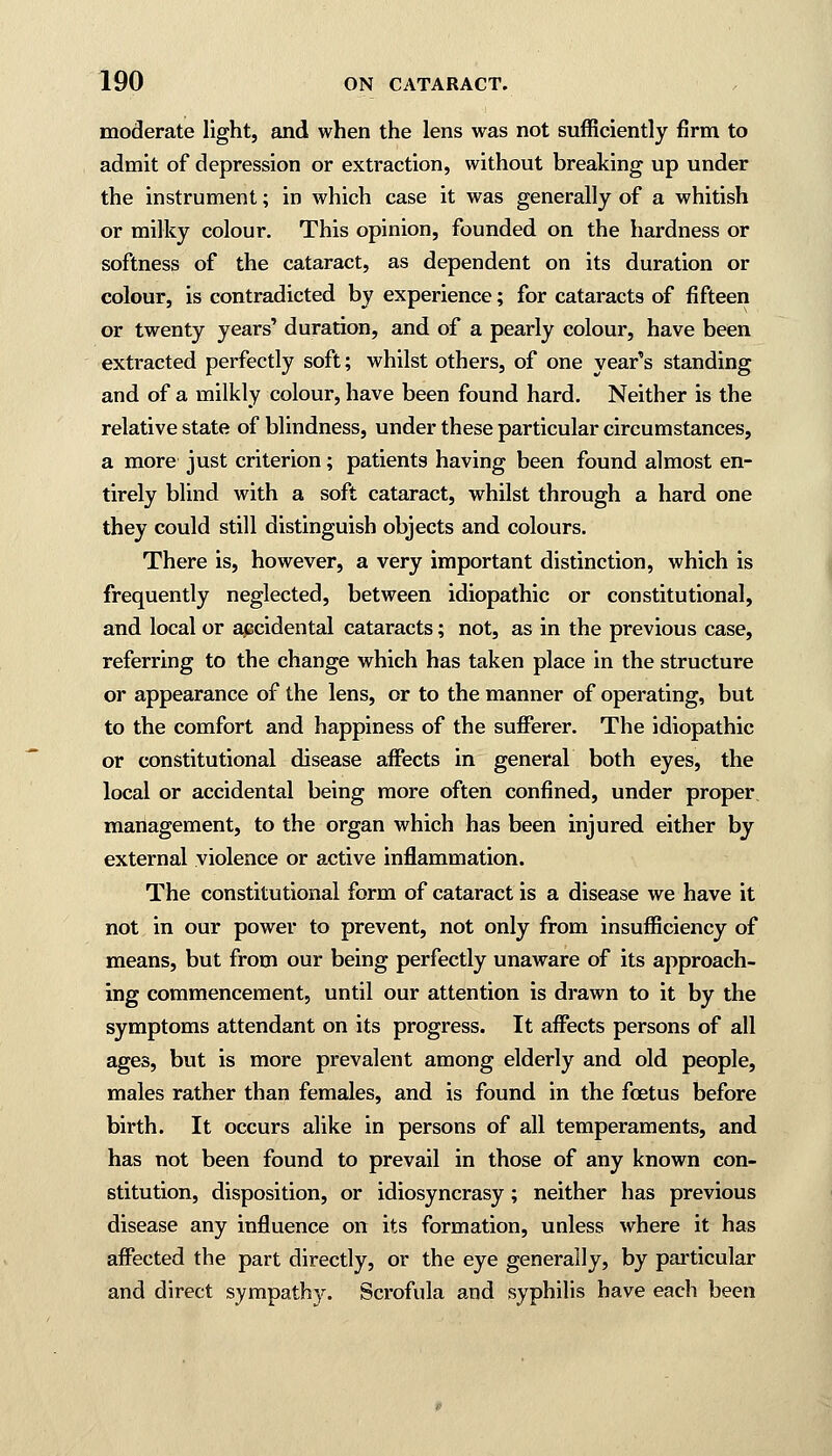 moderate light, and when the lens was not sufficiently firm to admit of depression or extraction, without breaking up under the instrument; in which case it was generally of a whitish or milky colour. This opinion, founded on the hardness or softness of the cataract, as dependent on its duration or colour, is contradicted by experience; for cataracts of fifteen or twenty years' duration, and of a pearly colour, have been extracted perfectly soft; whilst others, of one year's standing and of a milkly colour, have been found hard. Neither is the relative state of blindness, under these particular circumstances, a more just criterion; patients having been found almost en- tirely blind with a soft cataract, whilst through a hard one they could still distinguish objects and colours. There is, however, a very important distinction, which is frequently neglected, between idiopathic or constitutional, and local or accidental cataracts; not, as in the previous case, referring to the change which has taken place in the structure or appearance of the lens, or to the manner of operating, but to the comfort and happiness of the sufferer. The idiopathic or constitutional disease affects in general both eyes, the local or accidental being more often confined, under proper management, to the organ which has been injured either by external violence or active inflammation. The constitutional form of cataract is a disease we have it not in our power to prevent, not only from insufficiency of means, but from our being perfectly unaware of its approach- ing commencement, until our attention is drawn to it by the symptoms attendant on its progress. It affects persons of all ages, but is more prevalent among elderly and old people, males rather than females, and is found in the foetus before birth. It occurs alike in persons of all temperaments, and has not been found to prevail in those of any known con- stitution, disposition, or idiosyncrasy; neither has previous disease any influence on its formation, unless where it has affected the part directly, or the eye generally, by particular and direct sympathy. Scrofula and syphilis have each been