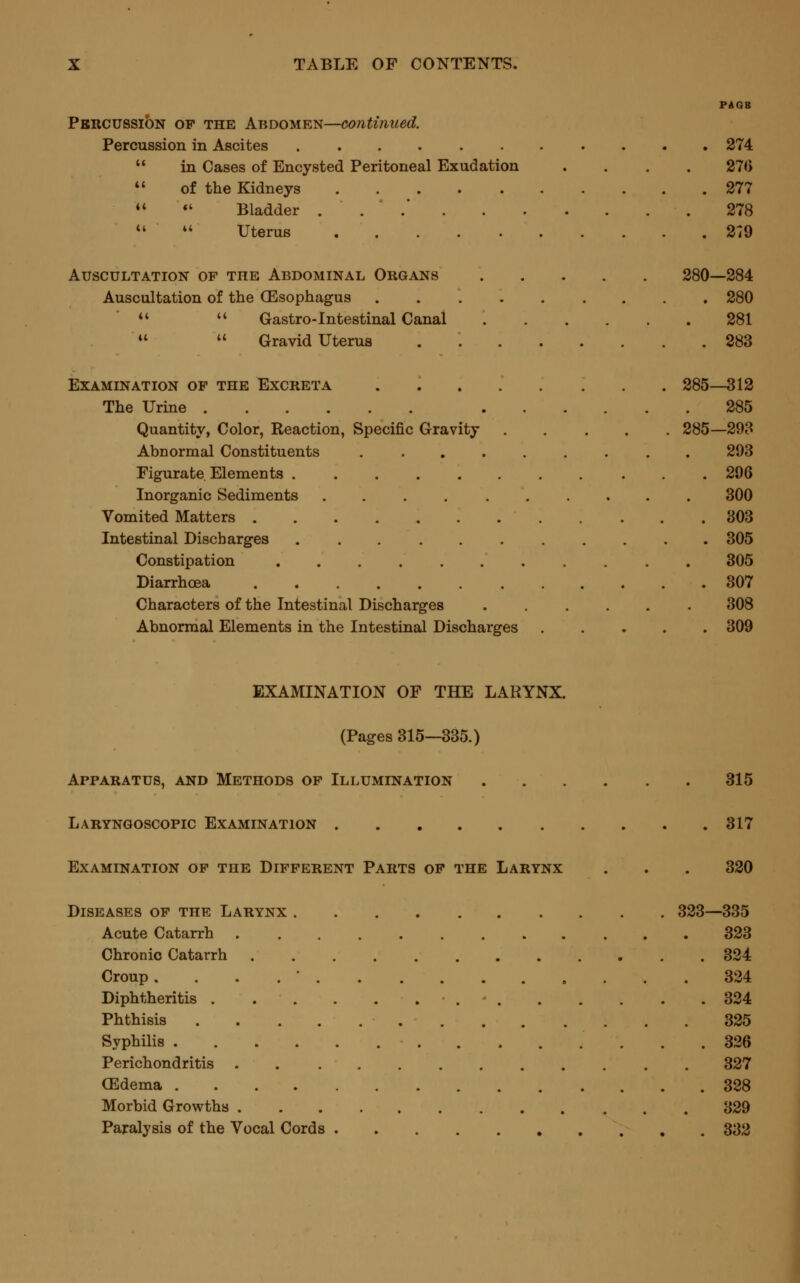 PAGB Percussion of the Abdomen—continued. Percussion in Ascites 274  in Cases of Encysted Peritoneal Exudation .... 276  of the Kidneys 277  «' Bladder ... 278 11  Uterus 279 Auscultation of the Abdominal Organs 280—284 Auscultation of the (Esophagus 280   Gastro-Intestinal Canal 281   Gravid Uterus 283 Examination of the Excreta ..... ... 285—312 The Urine 285 Quantity, Color, Reaction, Specific Gravity 285—293 Abnormal Constituents ......... 293 Figurate Elements 296 Inorganic Sediments .......... 300 Vomited Matters 303 Intestinal Discbarges ........... 305 Constipation 305 Diarrhoea 307 Characters of the Intestinal Discharges ...... 308 Abnormal Elements in the Intestinal Discharges 309 EXAMINATION OF THE LARYNX. (Pages 315—335.) Apparatus, and Methods of Illumination 315 Laryngoscopy Examination 317 Examination of the Different Parts of the Larynx . . . 320 Diseases of the Larynx 323—335 Acute Catarrh ............ 323 Chronic Catarrh ............ 324 Croup . 324 Diphtheritis ............. 324 Phthisis 325 Syphilis 326 Perichondritis 327 GEdema 328 Morbid Growths 329 Paralysis of the Vocal Cords 332