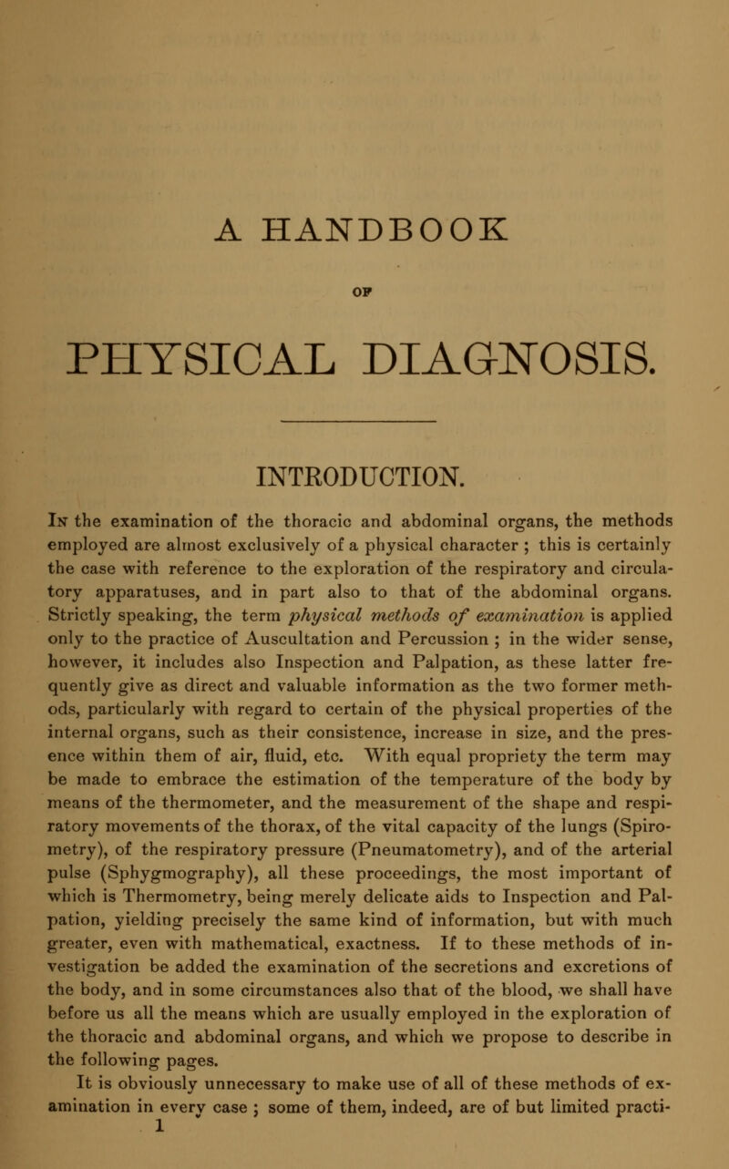 A HANDBOOK OF PHYSICAL DIAGNOSIS. INTRODUCTION. In the examination of the thoracic and abdominal organs, the methods employed are almost exclusively of a physical character ; this is certainly the case with reference to the exploration of the respiratory and circula- tory apparatuses, and in part also to that of the abdominal organs. Strictly speaking, the term physical methods of examination is applied only to the practice of Auscultation and Percussion ; in the wider sense, however, it includes also Inspection and Palpation, as these latter fre- quently give as direct and valuable information as the two former meth- ods, particularly with regard to certain of the physical properties of the internal organs, such as their consistence, increase in size, and the pres- ence within them of air, fluid, etc. With equal propriety the term may be made to embrace the estimation of the temperature of the body by means of the thermometer, and the measurement of the shape and respi- ratory movements of the thorax, of the vital capacity of the lungs (Spiro- metry), of the respiratory pressure (Pneumatometry), and of the arterial pulse (Sphygmography), all these proceedings, the most important of which is Thermometry, being merely delicate aids to Inspection and Pal- pation, yielding precisely the same kind of information, but with much greater, even with mathematical, exactness. If to these methods of in- vestigation be added the examination of the secretions and excretions of the body, and in some circumstances also that of the blood, we shall have before us all the means which are usually employed in the exploration of the thoracic and abdominal organs, and which we propose to describe in the following pages. It is obviously unnecessary to make use of all of these methods of ex- amination in everv case ; some of them, indeed, are of but limited practi-