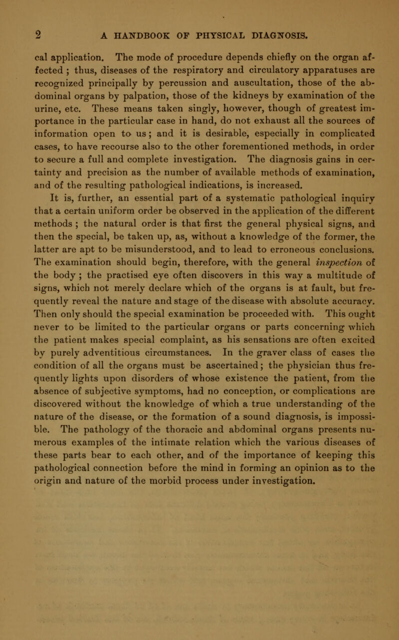 cal application. The mode of procedure depends chiefly on the organ af- fected ; thus, diseases of the respiratory and circulatory apparatuses are recognized principally by percussion and auscultation, those of the ab- dominal organs by palpation, those of the kidneys by examination of the urine, etc. These means taken singly, however, though of greatest im- portance in the particular case in hand, do not exhaust all the sources of information open to us; and it is desirable, especially in complicated cases, to have recourse also to the other forementioned methods, in order to secure a full and complete investigation. The diagnosis gains in cer- tainty and precision as the number of available methods of examination, and of the resulting pathological indications, is increased. It is, further, an essential part of a systematic pathological inquiry that a certain uniform order be observed in the application of the different methods ; the natural order is that first the general physical signs, and then the special, be taken up, as, without a knowledge of the former, the latter are apt to be misunderstood, and to lead to erroneous conclusions. The examination should begin, therefore, with the general inspection of the body ; the practised eye often discovers in this way a multitude of signs, which not merely declare which of the organs is at fault, but fre- quently reveal the nature and stage of the disease with absolute accuracy. Then only should the special examination be proceeded with. This ought never to be limited to the particular organs or parts concerning which the patient makes special complaint, as his sensations are often excited by purely adventitious circumstances. In the graver class of cases the condition of all the organs must be ascertained; the physician thus fre- quently lights upon disorders of whose existence the patient, from the absence of subjective symptoms, had no conception, or complications are discovered without the knowledge of which a true understanding of the nature of the disease, or the formation of a sound diagnosis, is impossi- ble. The pathology of the thoracic and abdominal organs presents nu- merous examples of the intimate relation which the various diseases of these parts bear to each other, and of the importance of keeping this pathological connection before the mind in forming an opinion as to the origin and nature of the morbid process under investigation.
