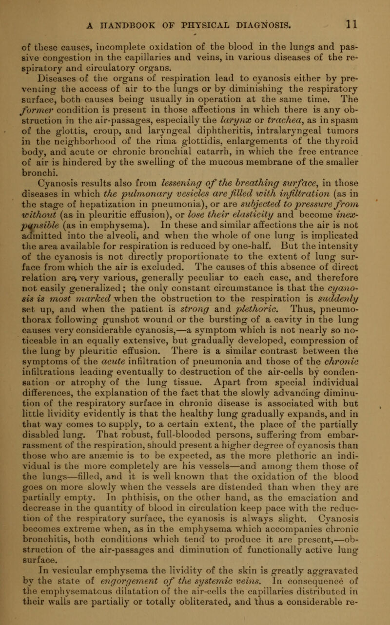 of these causes, incomplete oxidation of the blood in the lungs and pas- sive congestion in the capillaries and veins, in various diseases of the re- spiratory and circulatory organs. Diseases of the organs of respiration lead to cyanosis either by pre- venting the access of air to the lungs or by diminishing the respiratory surface, both causes being usually in operation at the same time. The former condition is present in those affections in which there is any ob- struction in the air-passages, especially the larynx or trachea, as in spasm of the glottis, croup, and laryngeal diphtheritis, intralaryngeal tumors in the neighborhood of the rima glottidis, enlargements of the thyroid body, and acute or chronic bronchial catarrh, in which the free entrance of air is hindered by the swelling of the mucous membrane of the smaller bronchi. Cyanosis results also from lessening of the breathing surface, in those diseases in which the pulmonary vesicles are filled with infiltration (as in the stage of hepatization in pneumonia), or are subjected to pressure from without (as in pleuritic effusion), or lose their elasticity and become inex- punsible (as in emphysema). In these and similar affections the air is not admitted into the alveoli, and when the whole of one lung is implicated the area available for respiration is reduced by one-half. But the intensity of the cyanosis is not directly proportionate to the extent of lung sur- face from which the air is excluded. The causes of this absence of direct relation are, very various, generally peculiar to each case, and therefore not easily generalized; the only constant circumstance is that the cyano- sis is most marked when the obstruction to the respiration is suddenly set up, and when the patient is strong and plethoric. Thus, pneumo- thorax following gunshot wound or the bursting of a cavity in the lung causes very considerable cyanosis,—a symptom which is not nearly so no- ticeable in an equally extensive, but gradually developed, compression of the lung by pleuritic effusion. There is a similar contrast between the symptoms of the acute infiltration of pneumonia and those of the chronic infiltrations leading eventually to destruction of the air-cells by conden- sation or atrophy of the lung tissue. Apart from special individual differences, the explanation of the fact that the slowly advancing diminu- tion of the respiratory surface in chronic disease is associated with but little lividity evidently is that the healthy lung gradually expands, and in that way comes to supply, to a certain extent, the place of the partially disabled lung. That robust, full-blooded persons, suffering from embar- rassment of the respiration, should present a higher degree of cyanosis than those who are anaemic is to be expected, as the more plethoric an indi- vidual is the more completely are his vessels—and among- them those of the lungs—filled, and it is well known that the oxidation of the blood goes on more slowly when the vessels are distended than when they are partially empty. In phthisis, on the other hand, as the emaciation and decrease in the quantity of blood in circulation keep pace with the reduc- tion of the respiratory surface, the cyanosis is always slight. Cyanosis becomes extreme when, as in the emphysema which accompanies chronic bronchitis, both conditions which tend to produce it are present,—ob- struction of the air-passages and diminution of functionally active lung surface. In vesicular emphysema the lividity of the skin is greatly aggravated by the state of engorgement of the systemic veins. In consequence of the emphysematous dilatation of the air-cells the capillaries distributed in their walls are partially or totally obliterated, and thus a considerable re-