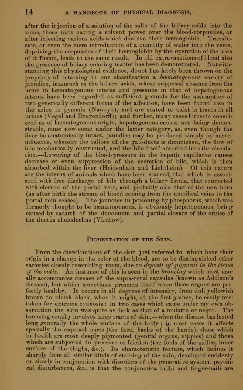 after the injection of a solution of the salts of the biliary acids into the veins, these salts having a solvent power over the blood-corpuscles, or after injecting various acids which dissolve their haemoglobin. Transfu- sion, or even the mere introduction of a quantity of water into the veins, depriving the corpuscles of their haemoglobin by the operation of the laws of diffusion, leads to the same result. In old extravasations of blood also the presence of biliary coloring matter has been demonstrated. Notwith- standing this physiological evidence, doubt has lately been thrown on the propriety of retaining in our classification a hematogenous variety of jaundice, inasmuch as the biliary acids, whose supposed absence from the urine in haematogenous icterus and presence in that of hepatogenous icterus have been regarded as sufficient grounds for the assumption of two genetically different forms of the affection, have been found also in the urine in pyaemia (Naunyn), and are stated to exist in traces in all urines (Vogel and Dragendorff); and further, many cases hitherto consid- ered as of haematogenous origin, hepatogenous causes not being demon- strable, must now come under the latter category, as, even though the liver be anatomically intact, jaundice may be produced simply by nerve- influence, whereby the calibre of the gall-ducts is diminished, the flow of bile mechanically obstructed, and the bile itself absorbed into the circula- tion.—Lowering of the blood-pressure in the hepatic capillaries causes decrease or even suppression of the secretion of bile, which is then absorbed within the liver (Heidenhain and Lichtheim). Of this nature are the icterus of animals which have been starved, that which is associ- ated with free discharge of bile through a biliary fistula, that connected with closure of the portal vein, and probably also that of the new-born (as after birth the stream of blood coming from the umbilical veins to the portal vein ceases). The jaundice in poisoning by phosphorus, which was formerly thought to be haematogenous, is obviously hepatogenous, being caused by catarrh of the duodenum and partial closure of the orifice of the ductus choledochus (Virchow). Pigmentation of the Skin. From the discolorations of the skin just referred to, which have their origin in a change in the color of the blood, are to be distinguished other varieties closely resembling them, due to deposit of pigment in the tissue of the cutis. An instance of this is seen in the bronzing which most usu- ally accompanies disease of the supra-renal capsules (known as Addison's disease), but which sometimes presents itself when these organs are per- fectly healthy. It occurs in all degrees of intensity, from dull yellowish brown to bluish black, when it might, at the first glance, be easily mis- taken for extreme cyanosis : in two cases which came under my own ob- servation the skin was quite as dark as that of a mulatto or negro. The bronzing usually involves large tracts of skin,—when the disease has lasted long generally the whole surface of the body ; in most cases it affects specially the exposed parts (the face, backs of the hands), those which in health are most deeply pigmented (genital organs, nipples) and those which are subjected to pressure or friction (the folds of the axillae, inner surface of the thighs, &c). Its characteristic feature, which defines it sharply from all similar kinds of staining of the skin, developed suddenly or slowly in conjunction with disorders of the generative system, psychi- cal disturbances, &c, is that the conjunctiva bulbi and finger-nails are