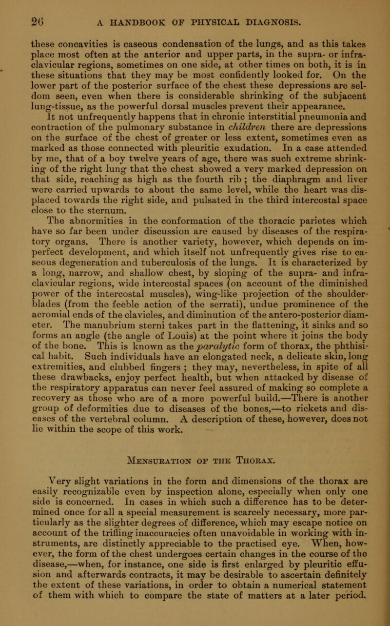 these concavities is caseous condensation of the lungs, and as this takes place most often at the anterior and upper parts, in the supra- or infra- clavicular regions, sometimes on one side, at other times on both, it is in these situations that they may be most confidently looked for. On the lower part of the posterior surface of the chest these depressions are sel- dom seen, even when there is considerable shrinking of the subjacent lung-tissue, as the powerful dorsal muscles prevent their appearance. It not unfrequently happens that in chronic interstitial pneumonia and contraction of the pulmonary substance in children there are depressions on the surface of the chest of greater or less extent, sometimes even as marked as those connected with pleuritic exudation. In a case attended by me, that of a boy twelve years of age, there was such extreme shrink- ing of the right lung that the chest showed a very marked depression on that side, reaching as high as the fourth rib ; the diaphragm and liver were carried upwards to about the same level, while the heart was dis- placed towards the right side, and pulsated in the third intercostal space close to the sternum. The abnormities in the conformation of the thoracic parietes which have so far been under discussion are caused by diseases of the respira- tory organs. There is another variety, however, which depends on im- perfect development, and which itself not unfrequently gives rise to ca- seous degeneration and tuberculosis of the lungs. It is characterized by a long, narrow, and shallow chest, by sloping of the supra- and infra- clavicular regions, wide intercostal spaces (on account of the diminished power of the intercostal muscles), wing-like projection of the shoulder- blades (from the feeble action of the serrati), undue prominence of the acromial ends of the clavicles, and diminution of the antero-posterior diam- eter. The manubrium sterni takes part in the flattening, it sinks and so forms an angle (the angle of Louis) at the point where it joins the body of the bone. This is known as the paralytic form of thorax, the phthisi- cal habit. Such individuals have an elongated neck, a delicate skin, long extremities, and clubbed fingers ; they may, nevertheless, in spite of all these drawbacks, enjoy perfect health, but when attacked by disease of the respiratory apparatus can never feel assured of making so complete a recovery as those who are of a more powerful build.—There is another group of deformities due to diseases of the bones,—to rickets and dis- eases of the vertebral column. A description of these, however, does not lie within the scope of this work. Mensuration of the Thorax. Very slight variations in the form and dimensions of the thorax are easily recognizable even by inspection alone, especially when only one side is concerned. In cases in which such a diiference has to be deter- mined once for all a special measurement is scarcely necessary, more par- ticularly as the slighter degrees of difference, which may escape notice on account of the trifling inaccuracies often unavoidable in working with in- struments, are distinctly appreciable to the practised eye. When, how- ever, the form of the chest undergoes certain changes in the course of the disease,—when, for instance, one side is first enlarged by pleuritic effu- sion and afterwards contracts, it may be desirable to ascertain definitely the extent of these variations, in order to obtain a numerical statement of them with which to compare the state of matters at a later period.