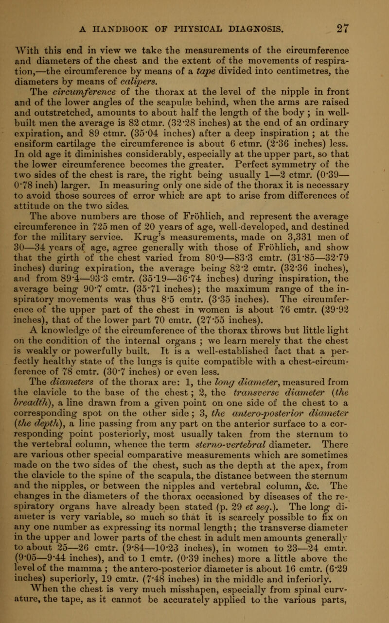 With this end in view we take the measurements of the circumference and diameters of the chest and the extent of the movements of respira- tion,—the circumference by means of a tape divided into centimetres, the diameters by means of calip>ers. The circumference of the thorax at the level of the nipple in front and of the lower angles of the scapulre behind, when the arms are raised and outstretched, amounts to about half the length of the body ; in well- built men the average is 82 ctmr. (32*28 inches) at the end of an ordinary expiration, and 89 ctmr. (35*04 inches) after a deep inspiration ; at the ensiform cartilage the circumference is about 6 ctmr. (2*36 inches) less. In old age it diminishes considerably, especially at the upper part, so that the lower circumference becomes the greater. Perfect symmetry of the two sides of the chest is rare, the right being usually 1—2 ctmr. (0*39— 0*78 inch) larger. In measuring only one side of the thorax it is necessary to avoid those sources of error which are apt to arise from differences of attitude on the two sides. The above numbers are those of Frohlich, and represent the average circumference in 725 men of 20 years of age, well-developed, and destined for the military service. Krug's measurements, made on 3,331 men of 30—34 years of age, agree generally with those of Frohlich, and show that the girth of the chest varied from 80*9—83*3 cmtr. (31*85—32*79 inches) during expiration, the average being 82*2 cmtr. (32*36 inches), and from 89*4—93*3 cmtr. (35*19—36*74 inches) during inspiration, the average being 90*7 cmtr. (35*71 inches); the maximum range of the in- spiratory movements was thus 8*5 cmtr. (3*35 inches). The circumfer- ence of the upper part of the chest in women is about 76 cmtr. (29*92 inches), that of the lower part 70 cmtr. (27*55 inches). A knowledge of the circumference of the thorax throws but little light on the condition of the internal organs ; we learn merely that the chest is weakly or powerfully built. It is a well-established fact that a per- fectly healthy state of the lungs is quite compatible with a chest-circum- ference of 78 cmtr. (30*7 inches) or even less. The diameters of the thorax are: 1, the long diameter, measured from the clavicle to the base of the chest; 2, the transverse diameter (the breadth), a line drawn from a given point on one side of the chest to a corresponding spot on the other side ; 3, the antero-posterior diameter (the deptli), a line passing from any part on the anterior surface to a cor- responding point posteriorly, most usually taken from the sternum to the vertebral column, whence the term sterno-vertebral diameter. There are various other special comparative measurements which are sometimes made on the two sides of the chest, such as the depth at the apex, from the clavicle to the spine of the scapula, the distance between the sternum and the nipples, or between the nipples and vertebral column, &c. The changes in the diameters of the thorax occasioned by diseases of the re- spiratory organs have already been stated (p. 29 et seq.). The long di- ameter is very variable, so much so that it is scarcely possible to fix on any one number as expressing its normal length; the transverse diameter in the upper and lower parts of the chest in adult men amounts generally to about 25—26 cmtr. (9*84—10*23 inches), in women to 23—24 cmtr. (9*05—9*44 inches), and to 1 cmtr. (0*39 inches) more a little above the level of the mamma ; the antero-posterior diameter is about 16 cmtr. (6*29 inches) superiorly, 19 cmtr. (7*48 inches) in the middle and inferiorly. When the chest is very much misshapen, especially from spinal curv- ature, the tape, as it cannot be accurately applied to the various parts,