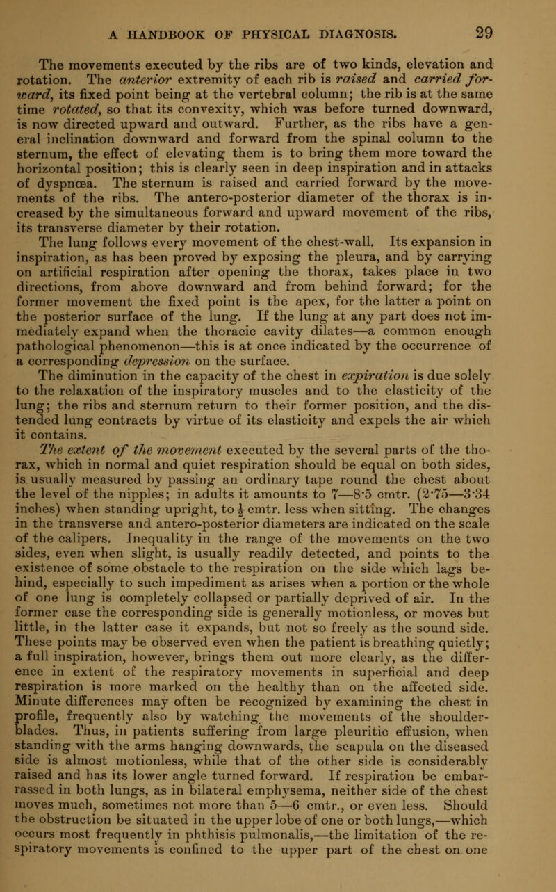 The movements executed by the ribs are of two kinds, elevation and rotation. The anterior extremity of each rib is raised and carried for- ward, its fixed point being at the vertebral column; the rib is at the same time rotated, so that its convexity, which was before turned downward, is now directed upward and outward. Further, as the ribs have a gen- eral inclination downward and forward from the spinal column to the sternum, the effect of elevating them is to bring them more toward the horizontal position; this is clearly seen in deep inspiration and in attacks of dyspnoea. The sternum is raised and carried forward by the move- ments of the ribs. The antero-posterior diameter of the thorax is in- creased by the simultaneous forward and upward movement of the ribs, its transverse diameter by their rotation. The lung follows every movement of the chest-wall. Its expansion in inspiration, as has been proved by exposing the pleura, and by carrying on artificial respiration after opening the thorax, takes place in two directions, from above downward and from behind forward; for the former movement the fixed point is the apex, for the latter a point on the posterior surface of the lung. If the lung at any part does not im- mediately expand when the thoracic cavity dilates—a common enough pathological phenomenon—this is at once indicated by the occurrence of a corresponding depression on the surface. The diminution in the capacity of the chest in expiration is due solely to the relaxation of the inspiratory muscles and to the elasticity of the lung; the ribs and sternum return to their former position, and the dis- tended lung contracts by virtue of its elasticity and expels the air which it contains. The extent of the movement executed by the several parts of the tho- rax, which in normal and quiet respiration should be equal on both sides, is usually measured by passing an ordinary tape round the chest about the level of the nipples; in adults it amounts to 7—8'5 cmtr. (2*75—3'34 inches) when standing upright, to -J- cmtr. less when sitting. The changes in the transverse and antero-posterior diameters are indicated on the scale of the calipers. Inequality in the range of the movements on the two sides, even when slight, is usually readily detected, and points to the existence of some obstacle to the respiration on the side which lags be- hind, especially to such impediment as arises when a portion or the whole of one lung is completely collapsed or partially deprived of air. In the former case the corresponding side is generally motionless, or moves but little, in the latter case it expands, but not so freely as the sound side. These points may be observed even when the patient is breathing quietly; a full inspiration, however, brings them out more clearly, as the differ- ence in extent of the respiratory movements in superficial and deep respiration is more marked on the healthy than on the affected side. Minute differences may often be recognized by examining the chest in profile, frequently also by watching the movements of the shoulder- blades. Thus, in patients suffering from large pleuritic effusion, when standing with the arms hanging downwards, the scapula on the diseased side is almost motionless, while that of the other side is considerably raised and has its lower angle turned forward. If respiration be embar- rassed in both lungs, as in bilateral emphysema, neither side of the chest moves much, sometimes not more than 5—6 cmtr., or even less. Should the obstruction be situated in the upper lobe of one or both lungs,—which occurs most frequently in phthisis pulmonalis,—the limitation of the re- spiratory movements is confined to the upper part of the chest on one