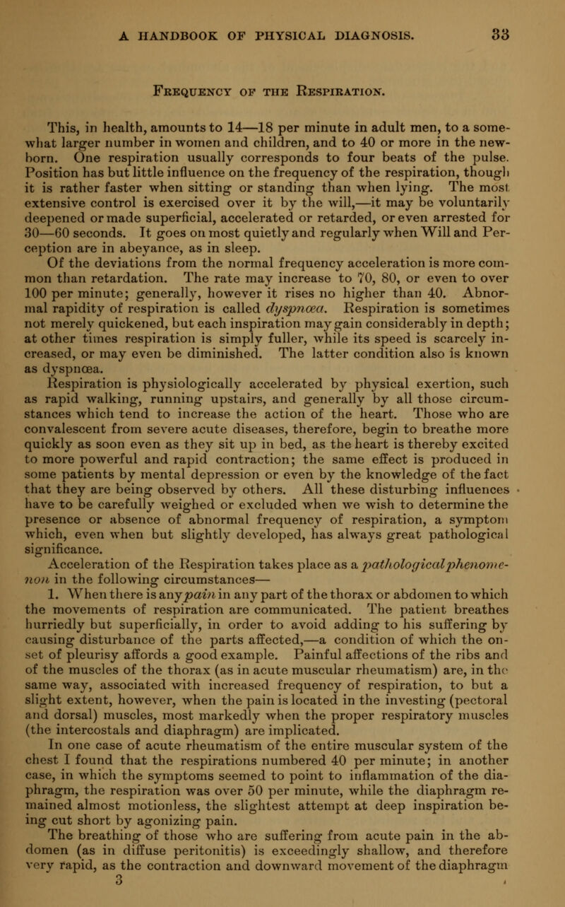 Frequency op the Respiration. This, in health, amounts to 14—18 per minute in adult men, to a some- what larger number in women and children, and to 40 or more in the new- born. One respiration usually corresponds to four beats of the pulse. Position has but little influence on the frequency of the respiration, though it is rather faster when sitting or standing than when lying. The most extensive control is exercised over it by the will,—it may be voluntarily deepened or made superficial, accelerated or retarded, or even arrested for 30—60 seconds. It goes on most quietly and regularly when Will and Per- ception are in abeyance, as in sleep. Of the deviations from the normal frequency acceleration is more com- mon than retardation. The rate may increase to 70, 80, or even to over 100 per minute; generally, however it rises no higher than 40. Abnor- mal rapidity of respiration is called dyspnoea. Respiration is sometimes not merely quickened, but each inspiration may gain considerably in depth; at other times respiration is simply fuller, while its speed is scarcely in- creased, or may even be diminished. The latter condition also is known as dyspnoea. Respiration is physiologically accelerated by physical exertion, such as rapid walking, running upstairs, and generally by all those circum- stances which tend to increase the action of the heart. Those who are convalescent from severe acute diseases, therefore, begin to breathe more quickly as soon even as they sit up in bed, as the heart is thereby excited to more powerful and rapid contraction; the same effect is produced in some patients by mental depression or even by the knowledge of the fact that they are being observed by others. All these disturbing influences have to be carefully weighed or excluded when we wish to determine the presence or absence of abnormal frequency of respiration, a symptom which, even when but slightly developed, has always great pathologic?) I significance. Acceleration of the Respiration takes place as a pathologicalphenomc- non in the following circumstances— 1. When there is &ny pain in any part of the thorax or abdomen to which the movements of respiration are communicated. The patient breathes hurriedly but superficially, in order to avoid adding to his suffering by causing disturbance of the parts affected,—a condition of which the on- set of pleurisy affords a good example. Painful affections of the ribs and of the muscles of the thorax (as in acute muscular rheumatism) are, in the same way, associated with increased frequency of respiration, to but a slight extent, however, when the pain is located in the investing (pectoral and dorsal) muscles, most markedly when the proper respiratory muscles (the intercostals and diaphragm) are implicated. In one case of acute rheumatism of the entire muscular system of the chest I found that the respirations numbered 40 per minute; in another case, in which the symptoms seemed to point to inflammation of the dia- phragm, the respiration was over 50 per minute, while the diaphragm re- mained almost motionless, the slightest attempt at deep inspiration be- ing cut short by agonizing pain. The breathing of those who are suffering from acute pain in the ab- domen (as in diffuse peritonitis) is exceedingly shallow, and therefore very rapid, as the contraction and downward movement of the diaphragm 3
