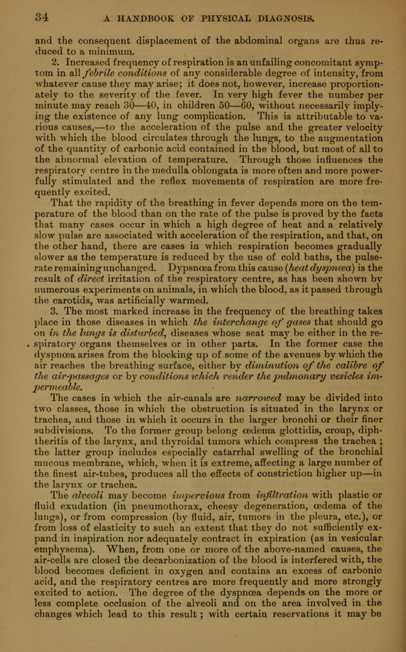 and the consequent displacement of the abdominal organs are thus re- duced to a minimum. 2. Increased frequency of respiration is an unfailing concomitant symp- tom in all febrile conditions of any considerable degree of intensity, from whatever cause they may arise; it does not, however, increase proportion- ately to the severity of the fever. In very high fever the number per minute may reach 30—40, in children 50—60, without necessarily imply- ing the existence of any lung complication. This is attributable to va- rious causes,—to the acceleration of the pulse and the greater velocity with which the blood circulates through the lungs, to the augmentation of the quantity of carbonic acid contained in the blood, but most of all to the abnormal elevation of temperature. Through those influences the respiratory centre in the medulla oblongata is more often and more power- fully stimulated and the reflex movements of respiration are more fre- quently excited. That the rapidity of the breathing in fever depends more on the tem- perature of the blood than on the rate of the pulse is proved by the facts that many cases occur in which a high degree of heat and a relatively slow pulse are associated with acceleration of the respiration, and that, on the other hand, there are cases in which respiration becomes gradually slower as the temperature is reduced by the use of cold baths, the pulse- rate remaining unchanged. Dypsncea from this cause (heat dyspnoea) is the result of direct irritation of the respiratory centre, as has been shown by numerous experiments on animals, in which the blood, as it passed through the carotids, was artificially warmed. 3. The most marked increase in the frequency of the breathing takes place in those diseases in which the interchange of gases that should go on in the lungs is disturbed, diseases whose seat may be either in the re- spiratory organs themselves or in other parts. In the former case the dyspnoea arises from the blocking up of some of the avenues by which the air reaches the breathing surface, either by diminution of the calibre of the air passages or by conditions which render the pulmonary vesicles im- permeable. The cases in which the air-canals are narrowed may be divided into two classes, those in which the obstruction is situated in the larynx or trachea, and those in which it occurs in the larger bronchi or their finer subdivisions. To the former group belong oedema glottidis, croup, diph- theritis of the larynx, and thyroidal tumors which compress the trachea ; the latter group includes especially catarrhal swelling of the bronchial mucous membrane, which, when it is extreme, affecting a large number of the finest air-tubes, produces all the effects of constriction higher up—in the larynx or trachea. The alveoli may become impervious from infiltration with plastic or fluid exudation (in pneumothorax, cheesy degeneration, oedema of the lungs), or from compression (by fluid, air, tumors in the pleura, etc.), or from loss of elasticity to such an extent that they do not sufficiently ex- pand in inspiration nor adequately contract in expiration (as in vesicular emphysema). When, from one or more of the above-named causes, the air-cells are closed the decarbonization of the blood is interfered with, the blood becomes deficient in oxygen and contains an excess of carbonic acid, and the respiratory centres are more frequently and more strongly excited to action. The degree of the dyspnoea depends on the more or less complete occlusion of the alveoli and on the area involved in the changes which lead to this result ; with certain reservations it may be