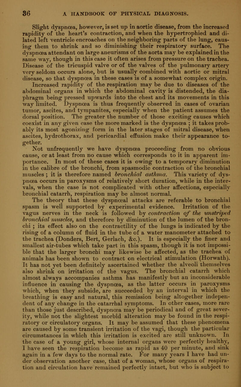 Slight dyspnoea, however, is set up in aortic disease, from the increased rapidity of the heart's contraction, and when the hypertrophied and di- lated left ventricle encroaches on the neighboring parts of the lung, caus- ing them to shrink and so diminishing their respiratory surface. The dyspnoea attendant on large aneurisms of the aorta may be explained in the same way, though in this case it often arises from pressure on the trachea. Disease of the tricuspid valve or of the valves of the pulmonary artery very seldom occurs alone, but is usually combined with aortic or mitral disease, so that dyspnoea in these cases is of a somewhat complex origin. Increased rapidity of the respiration may be due to diseases of the abdominal organs in which the abdominal cavity is distended, the dia- phragm being pressed upwards into the chest and its movements in this way limited. Dyspnoea is thus frequently observed in cases of ovarian tumor, ascites, and tympanites, especially when the patient assumes the dorsal position. The greater the number of those exciting causes which coexist in any given case the more marked is the dyspnoea ; it takes prob- ably its most agonizing form in the later stages of mitral disease, when ascites, hydrothorax, and pericardial effusion make their appearance to- gether. Not unfrequently we have dyspnoea proceeding from no obvious cause, or at least from no cause which corresponds to it in apparent im- portance. In most of these cases it is owing to a temporary diminution in the calibre of the bronchi, from spasmodic contraction of the bronchial muscles ; it is therefore named bronchial asthma. This variety of dys- pnoea occurs in paroxysms of relatively short duration, while in the inter- vals, when the case is not complicated with other affections, especially bronchial catarrh, respiration may be almost normal. The theory that these dyspnceal attacks are referable to bronchial spasm is well supported by experimental evidence. Irritation of the vagus nerves in the neck is followed by contraction of the unstriped bronchial muscles, and therefore by diminution of the lumen of the bron- chi ; its effect also on the contractility of the lungs is indicated by the rising of a column of fluid in the tube of a water manometer attached to the trachea (Donders, Bert, Gerlach, &c). It is especially the finer and smallest air-tubes which take part in this spasm, though it is not impossi- ble that the larger bronchi may likewise be affected, as the trachea of animals has been shown to contract on electrical stimulation (Horwath). It has not yet been definitely ascertained whether the alveoli themselves also shrink on irritation of the vagus. The bronchial catarrh which almost always accompanies asthma has manifestly but an inconsiderable influence in causing the dyspnoea, as the latter occurs in paroxysms which, when they subside, are succeeded by an interval in which the breathing is easy and natural, this remission being altogether indepen- dent of any change in the catarrhal symptoms. In other cases, more rare than those just described, dyspnoea may be periodical and of great sever- ity, while not the slightest morbid alteration may be found in the respi- ratory or circulatory organs. It may be assumed that these phenomena are caused by some transient irritation of the vagi, though the particular circumstances in which this irritation is excited are still unknown. In the case of a young girl, whose internal organs were perfectly healthy, I have seen the respiration become as rapid as 40 per minute, and sink again in a few days to the normal rate. For many years I have had un- der observation another case, that of a woman, whose organs of respira- tion and circulation have remained perfectly intact, but who is subject to