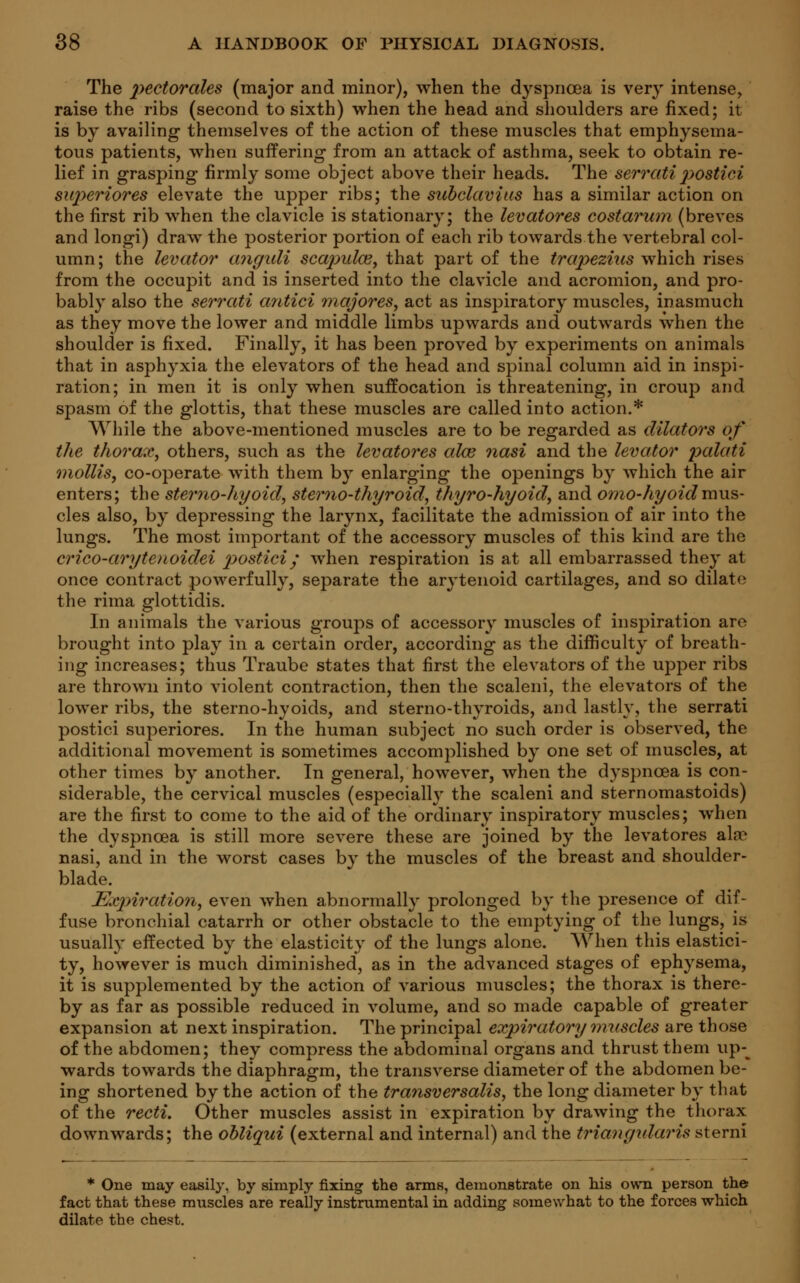 The pectorales (major and minor), when the dyspnoea is very intense, raise the ribs (second to sixth) when the head and shoulders are fixed; it is by availing themselves of the action of these muscles that emphysema- tous patients, when suffering from an attack of asthma, seek to obtain re- lief in grasping firmly some object above their heads. The serrati p>ostici superiores elevate the upper ribs; the subclavius has a similar action on the first rib when the clavicle is stationary; the levatores costarum (breves and longi) draw the posterior portion of each rib towards the vertebral col- umn; the levator anguli scapulas, that part of the trapezius which rises from the occupit and is inserted into the clavicle and acromion, and pro- bably also the serrati antici majores, act as inspiratory muscles, inasmuch as they move the lower and middle limbs upwards and outwards when the shoulder is fixed. Finally, it has been proved by experiments on animals that in asphyxia the elevators of the head and spinal column aid in inspi- ration; in men it is only when suffocation is threatening, in croup and spasm of the glottis, that these muscles are called into action.* While the above-mentioned muscles are to be regarded as dilators of the thorax, others, such as the levatores alee nasi and the levator palati mollis, co-operate with them by enlarging the openings by which the air enters; the stemo-hyoid, stemo-thyroid, thyro-hyoid, and omo-hyoid mus- cles also, by depressing the larynx, facilitate the admission of air into the lungs. The most important of the accessory muscles of this kind are the crico-arytenoidei p>ostici/ when respiration is at all embarrassed they at once contract powerfully, separate the arytenoid cartilages, and so dilate the rima glottidis. In animals the various groups of accessory muscles of inspiration are brought into play in a certain order, according as the difficulty of breath- ing increases; thus Traube states that first the elevators of the upper ribs are thrown into violent contraction, then the scaleni, the elevators of the lower ribs, the sterno-hyoids, and sterno-thyroids, and lastly, the serrati postici superiores. In the human subject no such order is observed, the additional movement is sometimes accomplished by one set of muscles, at other times by another. In general, however, when the dyspnoea is con- siderable, the cervical muscles (especially the scaleni and sternomastoids) are the first to come to the aid of the ordinary inspiratory muscles; when the dyspnoea is still more severe these are joined by the levatores ala* nasi, and in the worst cases by the muscles of the breast and shoulder- blade. Expiration, even when abnormally prolonged by the presence of dif- fuse bronchial catarrh or other obstacle to the emptying of the lungs, is usually effected by the elasticity of the lungs alone. When this elastici- ty, however is much diminished, as in the advanced stages of ephysema, it is supplemented by the action of various muscles; the thorax is there- by as far as possible reduced in volume, and so made capable of greater expansion at next inspiration. The principal expiratory muscles are those of the abdomen; they compress the abdominal organs and thrust them up-^ wards towards the diaphragm, the transverse diameter of the abdomen be- ing shortened by the action of the transversalis, the long diameter by that of the recti. Other muscles assist in expiration by drawing the thorax downwards; the obliqui (external and internal) and the triangularis sterni * One may easily, by simply fixing the arms, demonstrate on his own person the fact that these muscles are really instrumental in adding somewhat to the forces which dilate the chest