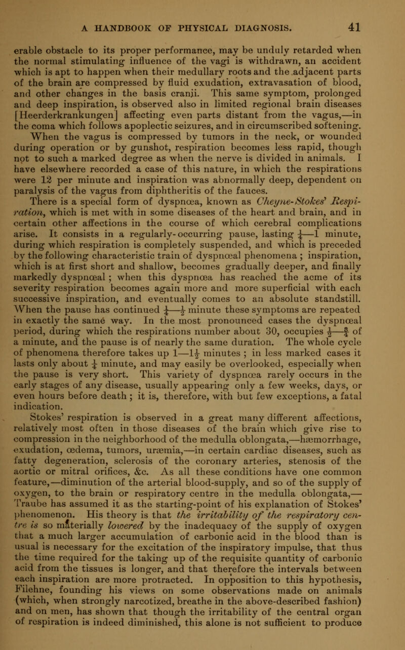 erable obstacle to its proper performance, may be unduly retarded when the normal stimulating influence of the vagi is withdrawn, an accident which is apt to happen when their medullary roots and the adjacent parts of the brain are compressed by fluid exudation, extravasation of blood, and other changes in the basis cranii. This same symptom, prolonged and deep inspiration, is observed also in limited regional brain diseases [Heerderkrankungen] affecting even parts distant from the vagus,—in the coma which follows apoplectic seizures, and in circumscribed softening. When the vagus is compressed by tumors in the neck, or wounded during operation or by gunshot, respiration becomes less rapid, though not to such a marked degree as when the nerve is divided in animals. I have elsewhere recorded a case of this nature, in which the respirations were 12 per minute and inspiration was abnormally deep, dependent on paralysis of the vagus from diphtheritis of the fauces. There is a special form of dyspnoea, known as Chey m-Stokes* Respi- ration, which is met with in some diseases of the heart and brain, and in certain other affections in the course of which cerebral complications arise. It consists in a regularly- occurring pause, lasting \—1 minute, during which respiration is completely suspended, and which is preceded by the following characteristic train of dyspnceal phenomena ; inspiration, which is at first short and shallow, becomes gradually deeper, and finally markedly dyspnceal ; when this dyspnoea has reached the acme of its severity respiration becomes again more and more superficial with each successive inspiration, and eventually comes to an absolute standstill. When the pause has continued \—£• minute these symptoms are repeated in exactly the same way. In the most pronounced cases the dyspnceal period, during which the respirations number about 30, occupies j—J of a minute, and the pause is of nearly the same duration. The whole cycle of phenomena therefore takes up 1—1^ minutes ; in less marked cases it lasts only about ^ minute, and may easily be overlooked, especially when the pause is very short. This variety of dyspnoea rarely occurs in the early stages of any disease, usually appearing only a few weeks, days, or even hours before death ; it is, therefore, with but few exceptions, a fatal indication. Stokes' respiration is observed in a great many different affections, relatively most often in those diseases of the brain which give rise to compression in the neighborhood of the medulla oblongata,—haemorrhage, exudation, oedema, tumors, uraemia,—in certain cardiac diseases, such as fatty degeneration, sclerosis of the coronary arteries, stenosis of the aortic or mitral orifices, &c. As all these conditions have one common feature,—diminution of the arterial blood-supply, and so of the supply of oxygen, to the brain or respiratory centre in the medulla oblongata,— Traube has assumed it as the starting-point of his explanation of Stokes' phenomenon. His theory is that the irritability of the respiratory cen- tre is so materially lowered by the inadequacy of the supply of oxygen that a much larger accumulation of carbonic acid in the blood than is usual is necessary for the excitation of the inspiratory impulse, that thus the time required for the taking up of the requisite quantity of carbonic acid from the tissues is longer, and that therefore the intervals between each inspiration are more protracted. In opposition to this hypothesis, Filehne, founding his views on some observations made on animals (which, when strongly narcotized, breathe in the above-described fashion) and on men, has shown that though the irritability of the central organ of respiration is indeed diminished, this alone is not sufficient to produce