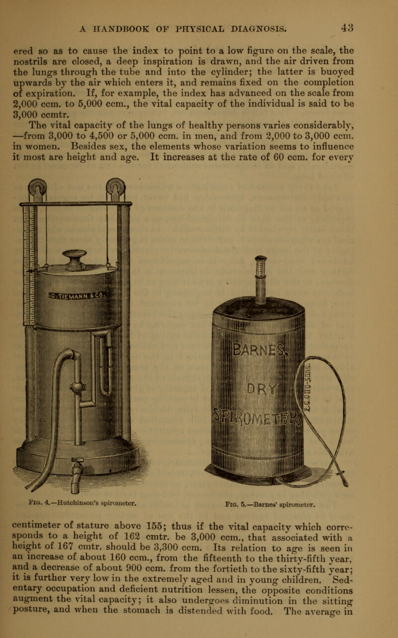 ered so as to cause the index to point to a low figure on the scale, the nostrils are closed, a deep inspiration is drawn, and the air driven from the lungs through the tube and into the cylinder; the latter is buoyed upwards by the air which enters it, and remains fixed on the completion of expiration. If, for example, the index has advanced on the scale from 2,000 ccm. to 5,000 ccm., the vital capacity of the individual is said to be 3,000 ccmtr. The vital capacity of the lungs of healthy persons varies considerablv, —from 3,000 to 4,500 or 5,000 ccm. in men, and from 2,000 to 3,000 ccm. in women. Besides sex, the elements whose variation seems to influence it most are height and age. It increases at the rate of 60 ccm. for every Fig. 4.—Hutchinson's spirometer. Fig. 5.—Barnes' spirometer. centimeter of stature above 155; thus if the vital capacity which corre- sponds to a height of 162 cmtr. be 3,000 ccm., that associated with a height of 167 cmtr. should be 3,300 ccm. Its relation to age is seen in an increase of about 160 ccm., from the fifteenth to the thirty-fifth year, and a decrease of about 900 ccm. from the fortieth to the sixty-fifth year; it is further very low in the extremely aged and in young children. Sed- entary occupation and deficient nutrition lessen, the opposite conditions augment the vital capacity; it also undergoes diminution in the sitting posture, and when the stomach is distended with food. The average in